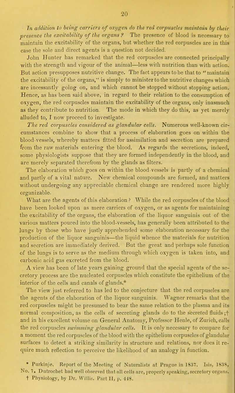 Tn addition to being carriers of oxygen do the red corpuscles maintaiyi by their presence the excitability of the organs? The presence of blood is necessary to maintain tlie excitability of tlie organs, but whether the red corpuscles are in this case the sole and direct agents is a question not decided. John Hunter has remarked that the red corpuscles are connected principally with the strength and vigour of the animal—less wilh nutrition than with action. But action presupposes nutritive change. The fact appears to be that to  maintain the excitability of the organs, is simply to minister to the nutritive changes which are incessantly going on, and which cannot be stopped without stopping action. Hence, as has been said above, in regard to their relation to the consumption of oxygen, the red corpuscles maintain the excitability of the organs, only inasmuch as they contribute to nutrition. The mode in which they do this, as yet merely alluded to, I now proceed to investigate. The red corpuscles considered as glandular cells. Numerous well-known cir- cumstances combine to show that a process of elaboration goes on within the blood-vessels, whereby matters fitted for assimilation and secretion are prepared from the raw materials entering the blood. As regards the secretions, indeed, some physiologists suppose that they are formed independently in the blood, and are merely separated therefrom by the glands as filters. The elaboration which goes on within the blood-vessels is partly of a chemical and partly of a vital nature. New chemical compounds are formed, and matters without undergoing any appreciable chemical change are rendered more highly organizable. What are the agents of this elaboration ? While the red corpuscles of the blood have been looked upon as mere carriers of oxygen, or as agents for maintaining the excitability of the organs, the elaboration of the liquor sanguinis out of the various matters poured into the blood-vessels, has generally been attributed to the lungs by those who have justly apprehended some elaboration necessary for the production of the liquor sanguinis—the liquid whence the materials for nutrition and secretion ai-e immediately derived. But the great and perhaps sole function of the lungs is to serve as the medium through which oxygen is taken into, and carbonic acid gas excreted from the blood. A view has been of late years gaining ground that the special agents of the se- cretory process are the nucleated corpuscles which constitute the epithelium of the interior of the cells and canals of glands.* The view just referred to has led to the conjecture that the red corpuscles are the agents of the elaboration of the liquor sanguinis. Wagner remarks that the red corpuscles might be presumed to bear the same relation to the plasma and its normal composition, as the cells of secreting glands do to the secreted fluids ;t and in his excellent volume on General Anatomy, Professor Henle, of Zurich, calls the red corpuscles swimming glandular cells. It is only necessary to compare for a moment the red corpuscles of (he blood with the epithelium corpuscles of glandular surfaces to detect a striking similarity in structure and relations, nor does it re- quire much reflection to perceive the likelihood of an analogy in function. • Purkinje. Report of the Meeting of Niituralists at Praguf? in 183T. Isis, IS.^S, No. 7, Dutrocliet hnd well deserved that all cells arc, properly speaking, secretory organs, t Physiology, by Dr. Willi.s. Part II, p. US.