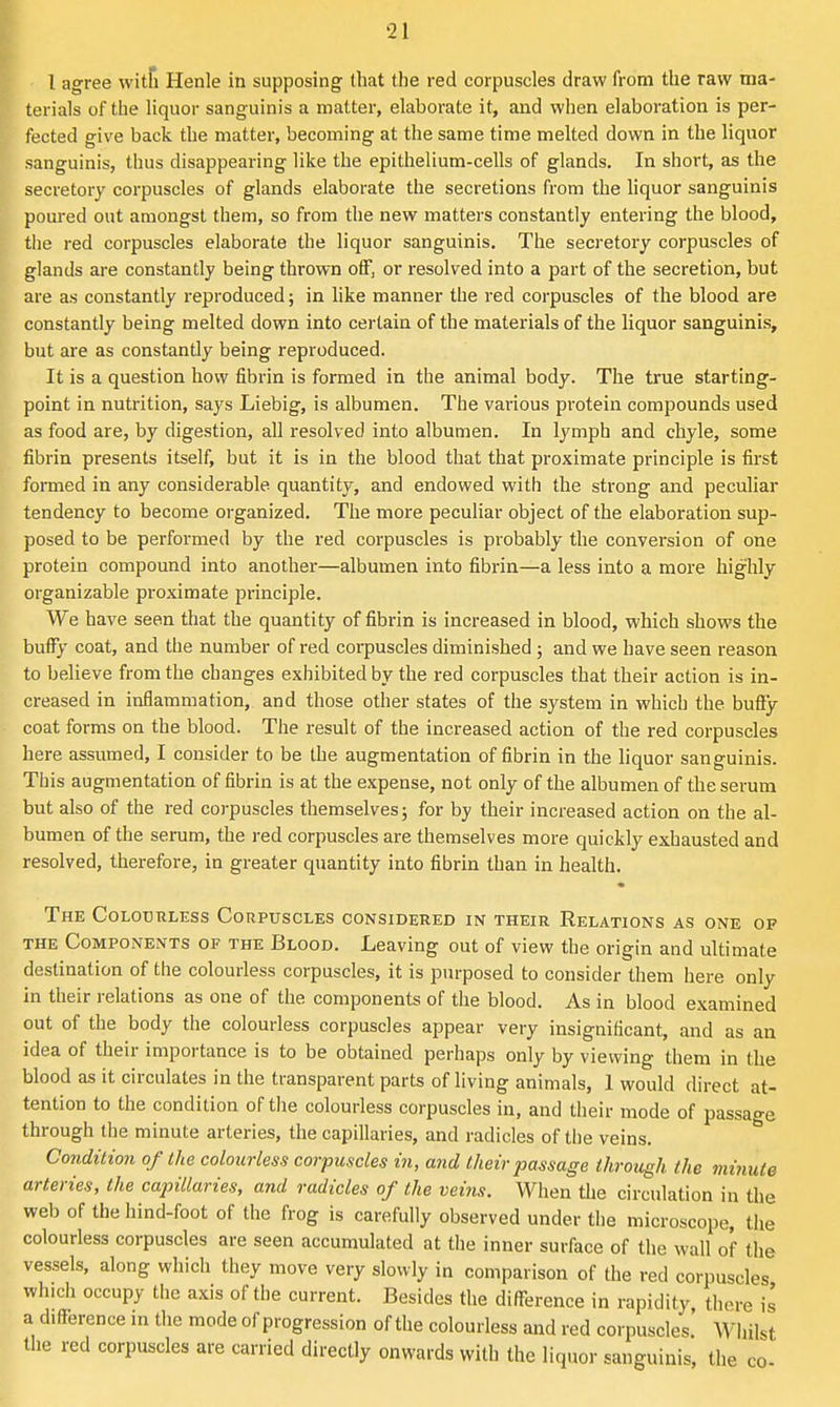 I agree witfi Henle in supposing (hat tlie red corpuscles draw from the raw ma- terials of the liquor sanguinis a matter, elaborate it, and when elaboration is per- fected give back the matter, becoming at the same time melted down in the liquor sanguinis, thus disappearing like the epithelium-cells of glands. In short, as the secretory corpuscles of glands elaborate the secretions from the hquor sanguinis poured out amongst them, so from the new matters constantly entering the blood, the red corpuscles elaborate the liquor sanguinis. The secretory corpuscles of glands are constantly being thrown oif, or resolved into a part of the secretion, but are as constantly reproduced; in like manner the red corpuscles of the blood are constantly being melted down into certain of the materials of the liquor sanguinis, but are as constantly being reproduced. It is a question how fibrin is formed in the animal body. The true starting- point in nutrition, says Liebig, is albumen. The various protein compounds used as food are, by digestion, all resolved into albumen. In lymph and chyle, some fibrin presents itself, but it is in the blood that that proximate principle is first formed in any considerable quantity, and endowed with the strong and peculiar tendency to become organized. The more peculiar object of the elaboration sup- posed to be performed by the red corpuscles is probably the conversion of one protein compound into another—albumen into fibrin—a less into a more highly organizable proximate principle. We have seen that the quantity of fibrin is increased in blood, which shows the buffy coat, and the number of red corpuscles diminished; and we have seen reason to believe from the changes exhibited by the red corpuscles that their action is in- creased in inflammation, and those other states of the system in which the huQ'y coat forms on the blood. The result of the increased action of the red corpuscles here assumed, I consider to be the augmentation of fibrin in the liquor sanguinis. This augmentation of fibrin is at the expense, not only of the albumen of the serum but also of the red corpuscles themselves; for by their increased action on the al- bumen of the serum, the red corpuscles are themselves more quickly exhausted and resolved, therefore, in greater quantity into fibrin than in health. The Colourless Corpuscles considered in their Relations as one op THE Components of the Blood. Leaving out of view the origin and ultimate destination of the colourless corpuscles, it is purposed to consider them here only in their relations as one of the components of the blood. As in blood examined out of the body the colourless corpuscles appear very insignificant, and as an idea of their importance is to be obtained perhaps only by viewing them in the blood as it circulates in the transparent parts of living animals, 1 would direct at- tention to the condition of tiie colourless corpuscles in, and their mode of passage through tiie minute arteries, the capillaries, and radicles of the veins. Condition of the colourless corpuscles in, and their passage through the vmiute arteries, the capillaries, and radicles of the veim. When the circulation in the web of the hind-foot of the frog is carefully observed under the microscope, the colourless corpuscles are seen accumulated at the inner surface of the wall of the vessels, along which they move very slowly in comparison of the red corpuscles which occupy tlie axis of the current. Besides the difference in rapidity there is a difference m tiie mode of progression of the colourless and red corpuscles.' Wiiilst the red corpuscles are carried directly onwards with the liquor sanguinis, the co-