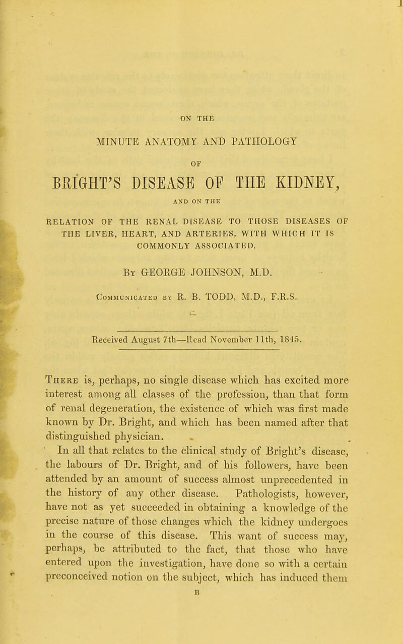 ON THE MINUTE ANATOMY AND PATHOLOGY OF BRIGHT^S DISEASE OF THE KIDNEY, AND ON THE RELATION OF THE RENAL DISEASE TO THOSE DISEASES OF THE LIVER, HEART, AND ARTERIES, WITH WHICH IT IS COMMONLY ASSOCIATED. By GEORGE JOHNSON, M.D. Communicated by R. B. TODD, M.D., F.R.S. c Received August 7th—Read November 11th, 1845. There is^ perhaps, no single disease which has excited more interest among all classes of the profession, than that form of renal degeneration, the existence of which was first made known by Dr. Bright, and which has been named after that distinguished physician. In all that relates to the clinical study of Bright's disease, the labours of Dr. Bright, and of his followers, have been attended by an amount of success almost unprecedented in the history of any other disease. Pathologists, however, have not as yet succeeded in obtaining a knowledge of the precise nature of those changes which the kidney undergoes in the course of this disease. This want of success may, perhaps, be attributed to the fact, that those who have entered upon the investigation, have done so with a certain preconceived notion on the subject, which has induced them B