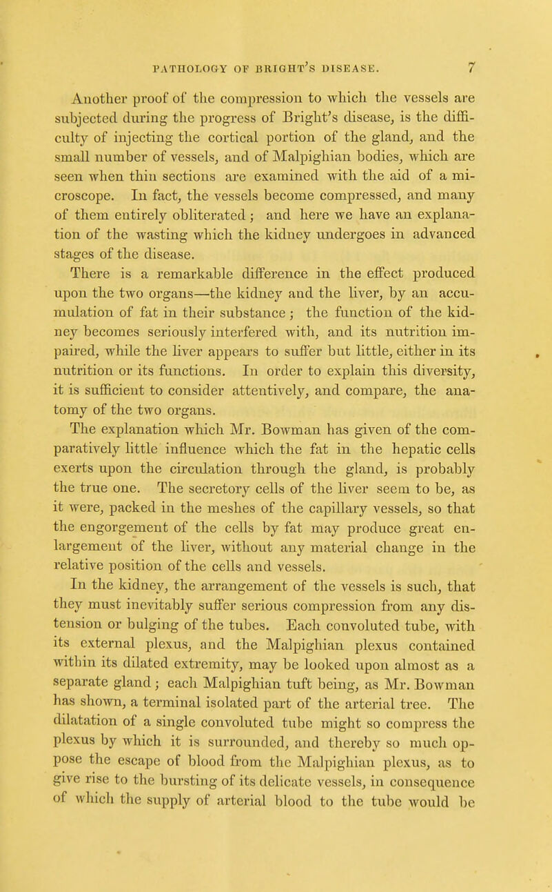 Another proof of the compression to whicli the vessels are subjected during the progress of Bright's disease, is the diffi- culty of injecting the cortical portion of the gland, and the small number of vessels, and of Malpighian bodies, which are seen when thin sections are examined with the aid of a mi- croscope. In fact, the vessels become compressed, and many of them entirely obliterated; and here we have an explana- tion of the wasting which the kidney undergoes in advanced stages of the disease. There is a remarkable difference in the effect produced upon the two organs—the kidney and the liver, by an accu- mulation of fat in their substance ; the function of the kid- ney becomes seriou.sly interfered with, and its nutrition im- paired, while the Hver appears to suffer but little, either in its nutrition or its functions. In order to explain tliis diversity, it is sufficient to consider attentively, and compare, the ana- tomy of the two organs. The explanation which Mr. Bowman has given of the com- paratively httle influence which the fat in the hepatic cells exerts upon the circulation through the gland, is probably the true one. The secretory cells of the liver seem to be, as it were, packed in the meshes of the capillary vessels, so that the engorgement of the cells by fat may produce great en- largement of the liver, Avithout any material change in the relative position of the cells and vessels. In the kidney, the arrangement of the vessels is such, that they must inevitably suffer serious compression from any dis- tension or bulging of the tubes. Each convoluted tube, with its external plexus, and the Malpighian plexus contained within its dilated extremity, may be looked upon almost as a separate gland; each Malpighian tuft being, as Mr. Bowman has shown, a terminal isolated part of the arterial tree. The dilatation of a single convoluted tube might so compress the plexus by which it is surrounded, and thereby so much op- pose the escape of blood from the Malpighian plexus, as to give rise to the bursting of its delicate vessels, in consequence of which the supply of arterial blood to the tube would be