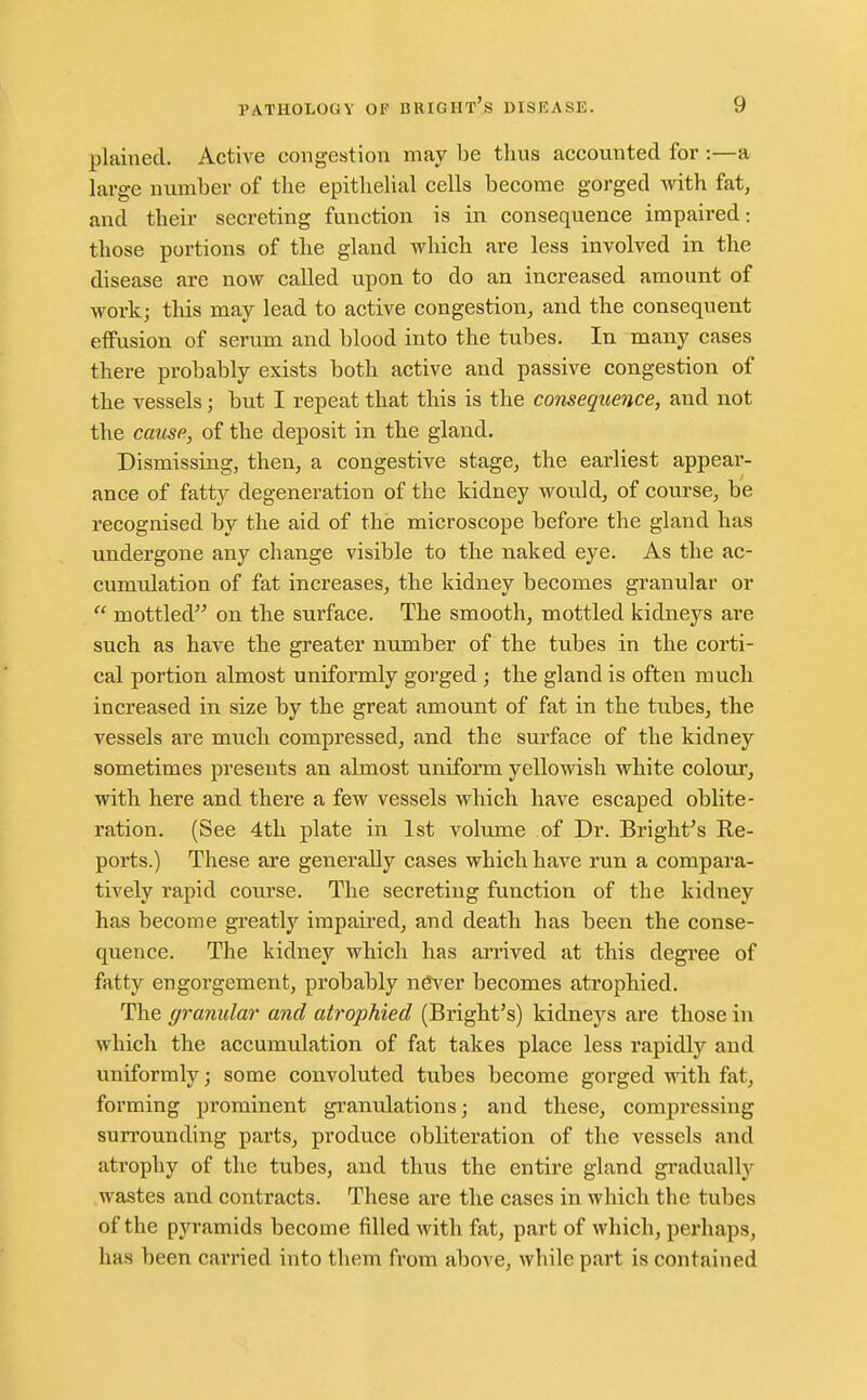 plained. Active congestion may be tlius accounted for :—a large number of the epithelial cells become gorged with fat, and their secreting function is in consequence impaired: those portions of the gland which are less involved in the disease are now called upon to do an increased amount of work; this may lead to active congestion, and the consequent effusion of serum and blood into the tubes. In many cases there probably exists both active and passive congestion of the vessels; but I repeat that this is the consequence, and not the cause, of the deposit in the gland. Dismissing, then, a congestive stage, the earliest appear- ance of fatty degeneration of the kidney would, of course, be recognised by the aid of the microscope before the gland has undergone any change visible to the naked eye. As the ac- cumulation of fat increases, the kidney becomes granular or  mottled on the sui'face. The smooth, mottled kidneys are such as have the greater number of the tubes in the corti- cal portion almost uniformly gorged; the gland is often much increased in size by the great amount of fat in the tubes, the vessels are much compressed, and the surface of the kidney sometimes presents an almost uniform yellowish white colour, with here and there a few vessels which have escaped oblite- ration. (See 4th plate in 1st volume of Dr. Bright^s Re- ports.) These are generally cases which have run a compara- tively rapid course. The secreting function of the kidney has become greatly irapaii'ed, and death has been the conse- quence. The kidney which has arrived at this degree of fatty engorgement, probably never becomes atrophied. The granular and atrophied (Bright's) kidneys are those in which the accumulation of fat takes place less rapidly and uniformly; some convoluted tubes become gorged with fat, forming prominent granulations; and these, compressing surrounding parts, produce obliteration of the vessels and atrophy of the tubes, and thus the entire gland gradually wastes and contracts. These are the cases in which the tubes of the pyramids become filled with fat, part of which, perhaps, has been carried into them from above, while p.art is contained