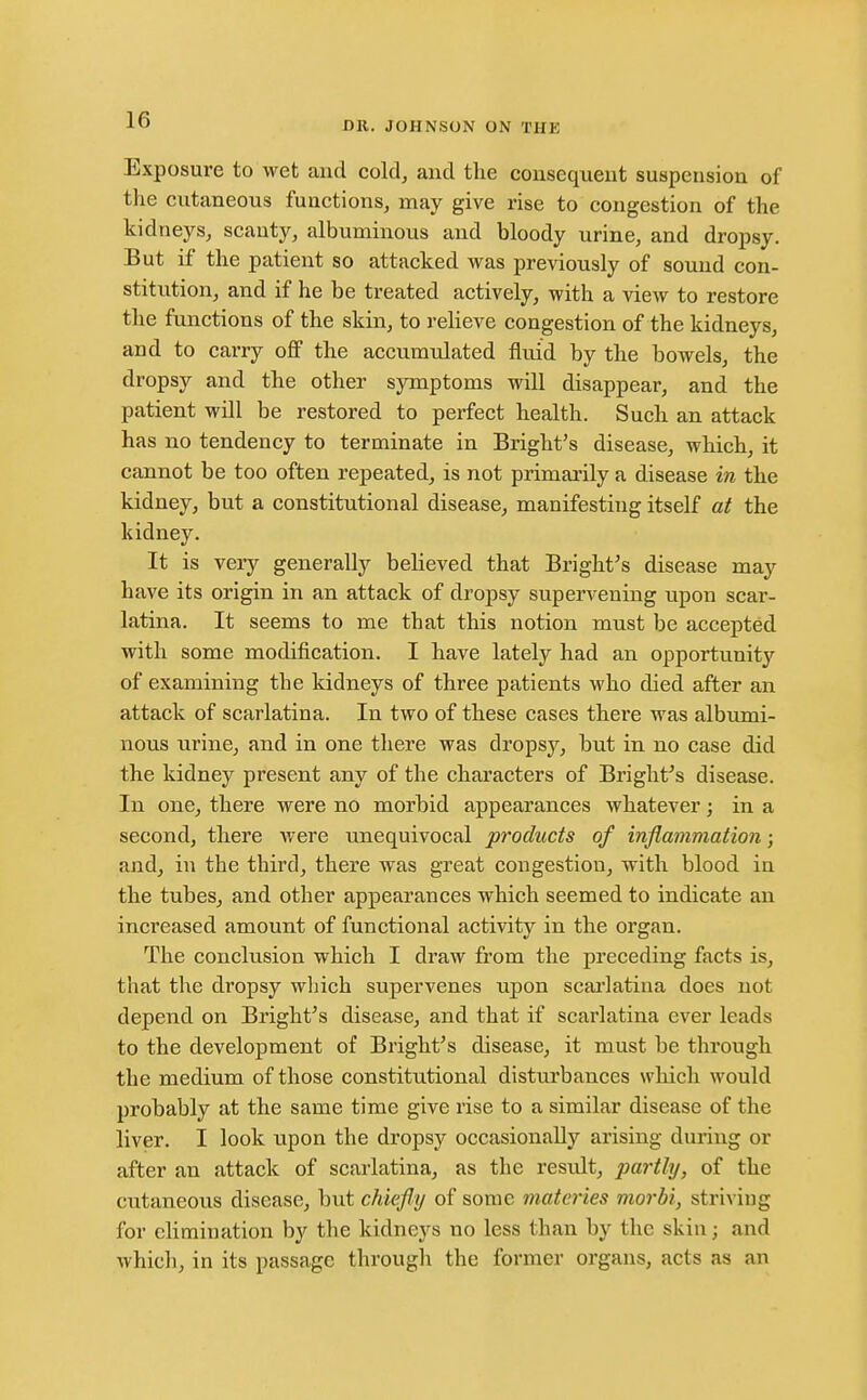 DR. JOHNSON ON THE Exposure to wet and cold, and the consequent suspension of the cutaneous functions, may give rise to congestion of the kidneys, scanty, albuminous and bloody urine, and dropsy. But if the patient so attacked was previously of sound con- stitution, and if he be treated actively, with a view to restore the functions of the skin, to relieve congestion of the kidneys, and to carry off the accumulated fluid by the bowels, the dropsy and the other symptoms will disappear, and the patient will be restored to perfect health. Such an attack has no tendency to terminate in Bright's disease, which, it cannot be too often repeated, is not primai-ily a disease in the kidney, but a constitutional disease, manifesting itself at the kidney. It is very generally believed that Bright's disease may have its origin in an attack of dropsy supervening upon scar- latina. It seems to me that this notion must be accepted with some modification. I have lately had an opportunity of examining the kidneys of three patients who died after an attack of scarlatina. In two of these cases there was albumi- nous urine, and in one there was dropsy, but in no case did the kidney present any of the characters of Bright^s disease. In one, there were no morbid appearances whatever; in a second, there were unequivocal products of inflammation; and, in the third, there was great congestion, with blood in the tubes, and other appearances which seemed to indicate an increased amount of functional activity in the organ. The conclusion which I draw from the preceding facts is, that the dropsy which supervenes upon scai'latina does not depend on Bright's disease, and that if scarlatina ever leads to the development of Bright's disease, it must be through the medium of those constitutional disturbances which would probably at the same time give rise to a similar disease of the liver. I look upon the dropsy occasionally arising during or after an attack of scarlatina, as the result, parthj, of the cutaneous disease, but chiefly of some materies morbi, striving for elimination by the kidneys no less than by the skin; and which, in its passage througli the former organs, acts as an