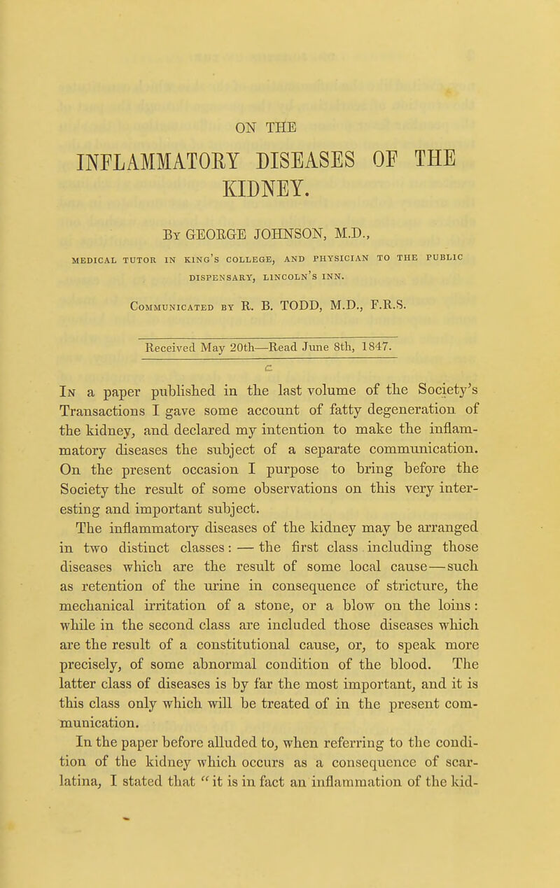 ON THE INFLAMMATORY DISEASES OF THE KIDNEY. By GEORGE JOHNSON, M.D., MEDICAL TUTOR IN KINg's COLLEGE, AND PHYSICIAN TO THE PUBLIC DISPENSARY, LINCOLN'S INN. Communicated by R. B. TODD, M.D., F.R.S. Received May 20th—Read June 8tli, 1847. In a paper piiblislied in tlie last volume of the Society's Transactions I gave some account of fatty degeneration, of the kidney^ and declared my intention to make the inflam- matory diseases the subject of a separate communication. On the present occasion I purpose to bring before the Society the result of some observations on this very inter- esting and important subject. The inflammatory diseases of the kidney may be arranged in two distinct classes: — the first class including those diseases which are the result of some local cause—such as retention of the urine in consequence of stricture, the mechanical irritation of a stone, or a blow on the loins: while in the second class are included those diseases which are the result of a constitutional cause, or, to speak more precisely, of some abnormal condition of the blood. The latter class of diseases is by far the most important, and it is this class only which will be treated of in the present com- munication. In the paper before alluded to, when referring to the condi- tion of the kidney which occurs as a consequence of scar-