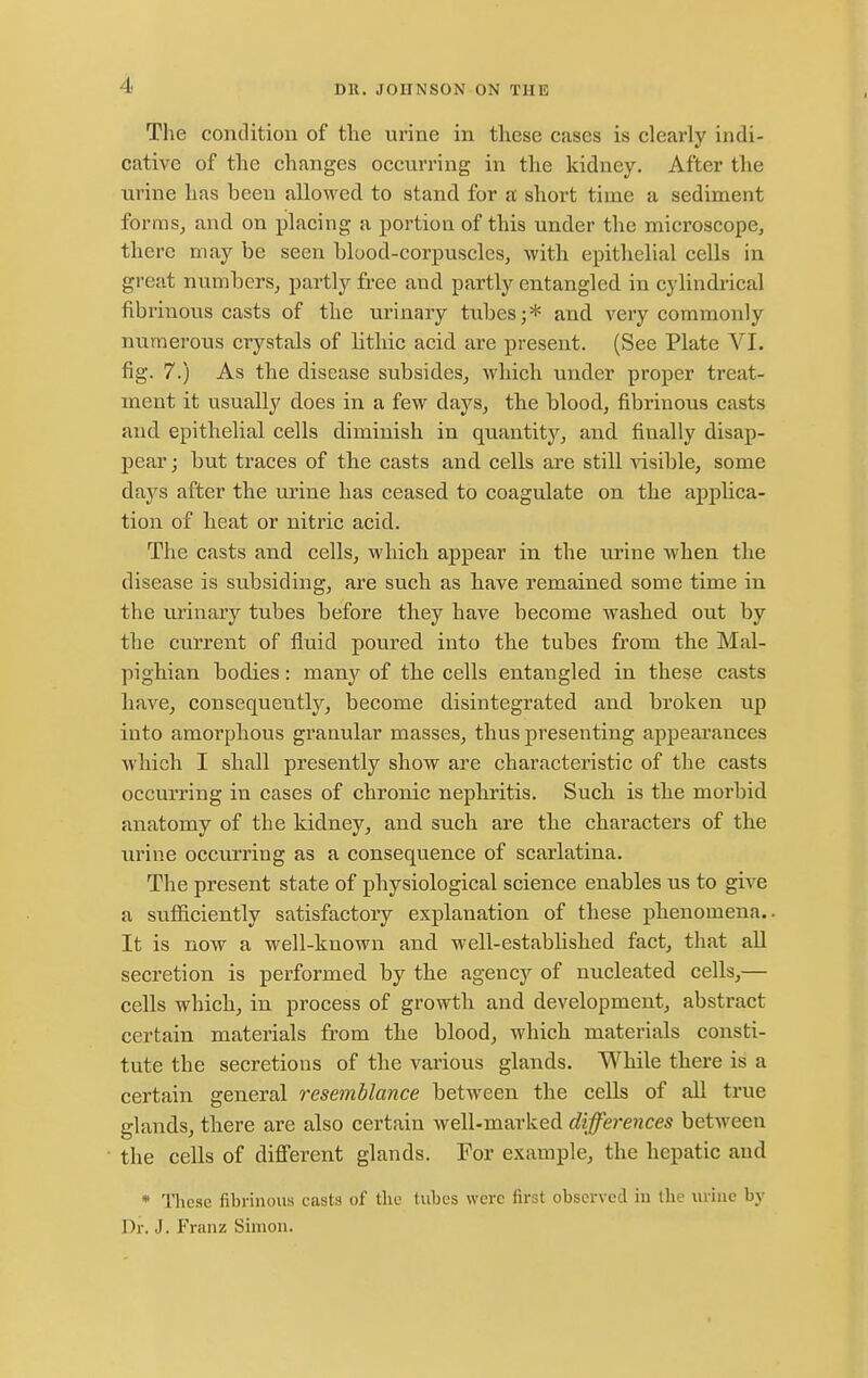 The coiitlitiou of the urine in tliese cases is clearly indi- cative of the changes occurring in the kidney. After the urine has been allowed to stand for a short time a sediment formSj and on placing a portion of this under the microscope, there may be seen blood-corpuscles, with epithelial cells in great numbers, partly free and partly entangled in cylindrical fibrinous casts of the urinary tubes;* and very commonly numerous crystals of lithic acid are present. (See Plate VI. fig. 7.) As the disease subsides, which under proper treat- ment it usually does in a few days, the blood, fibrinous casts and epithelial cells diminish in quantity'', and finally disap- pear ; but traces of the casts and cells are still visible, some days after the urine has ceased to coagulate on the applica- tion of beat or nitric acid. The casts and cells, which appear in the urine when the disease is subsiding, are such as have remained some time in the urinary tubes before they have become washed out by the current of fluid poured into the tubes from the Mal- pighian bodies: many of the cells entangled in these casts have, consequently, become disintegrated and broken up into amorphous granular masses, thus presenting appearances which I shall presently show are characteristic of the casts occurring in cases of chronic nephritis. Such is the moi'bid anatomy of the kidney, and such are the characters of the urine occurring as a consequence of scarlatina. The present state of physiological science enables us to give a sufficiently satisfactory explanation of these phenomena. It is now a well-known and well-established fact, that all secretion is performed by the agency of nucleated cells,— cells which, in process of growth and development, abstract certain materials from the blood, which materials consti- tute the secretions of the various glands. While there is a certain general resemblance between the cells of all true glands, there are also certain well-marked differences between the cells of different glands. For example, the hepatic and * These fibrinous casts of the tubes were first observed in the urine by Dr. J. Franz Simon.