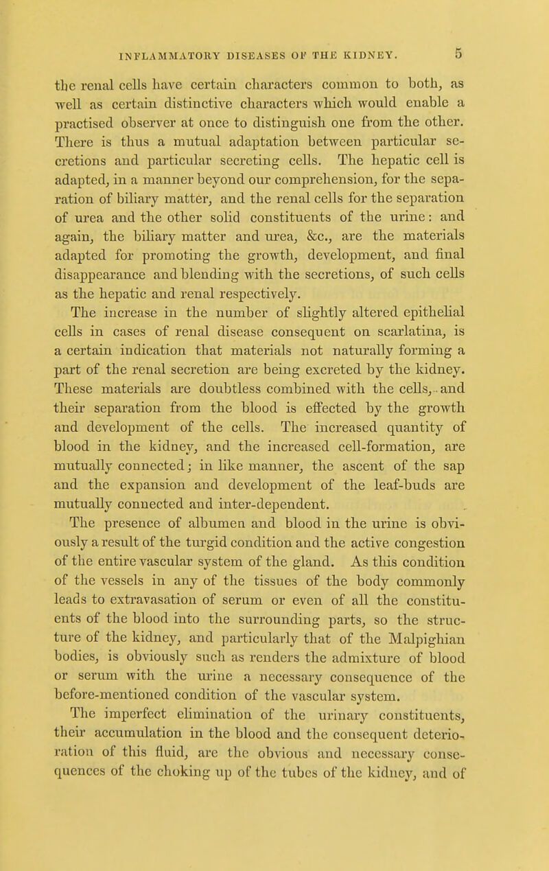 the renal cells have certain characters common to both, as well as certain distinctive characters which would enable a practised observer at once to distinguish one from the other. Tliere is thus a mutual adaptation between particular se- cretions and particular secreting cells. The hepatic cell is adapted, in a manner beyond our comprehension, for the sepa- ration of biliary matter, and the renal cells for the separation of urea and the other solid constituents of the urine: and again, the biliary matter and urea, &c., are the materials adapted for promoting the growth, development, and final disappearance and blending with the secretions, of such cells as the hepatic and renal respectively. The increase in the number of sHghtly altered epithehal cells in cases of renal disease consequent on scarlatina, is a certain indication that materials not naturally forming a part of the renal secretion are being excreted by the kidney. These materials are doubtless combined with the cells, . and their separation from the blood is effected by the growth and development of the cells. The increased quantity of blood in the kidney, and the increased cell-formation, are mutually connected; in like manner, the ascent of the sap and the expansion and development of the leaf-buds are mutually connected and inter-dependent. The presence of albumen and blood in the urine is obvi- ously a result of the turgid condition and the active congestion of the entire vascular system of the gland. As this condition of the vessels in any of the tissues of the body commonly leads to extravasation of serum or even of all the constitu- ents of the blood into the surrounding parts, so the struc- ture of the kidney, and particularly that of the Malpighiau bodies, is obviously such as renders the admixture of blood or serum with the mnne a necessary consequence of the before-mentioned condition of the vascular system. The imperfect ehmination of the urinary constituents, their accumulation in the blood and the consequent deterio- ration of this fluid, are the obvious and necessary conse- quences of the choking up of the tubes of the kidney, and of