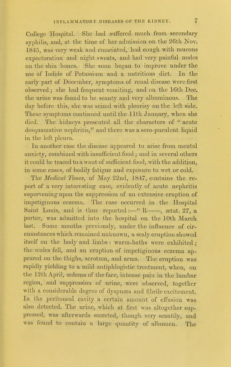 College Hospital. She had suffered much from secondary syphilis, aud, at the time of her admission on the 26th Nov. 1845, was very weak and emaciated, had cough with mucous expectoration and night sweats, and had very painful nodes on the shin bones. She soon began to improve under the use of Iodide of Potassium and a nutritious diet. In the early part of December, symptoms of renal disease were first observed; she had frequent vomiting, and on the 16th Dec. the urine was found to be scanty and very albuminous. The day before this, she was seized with pleurisy on the left side. These symptoms continued until the 11th January, when she died. The kidneys presented all the characters of  acute desquamative nephritis, and there was a sero-purulent liquid in the left pleura. In another case the disease appeared to arise from mental anxiety, combined with insufficient food; and in several others it could be traced to a want of sufficient food, with the addition, in some cases, of bodily fatigue and exposure to wet or cold. The Medical Times, of May 22nd, 1847, contains the re- port of a very interesting case, evidently of acute nephritis supervening upon the suppression of an extensive eruption of impetiginous eczema. The case occurred in the Hospital Saint Louis, and is thus reported :— U , setat. 27, a porter, was admitted into the hospital on the 10th March last. Sooae mouths previously, under the influence of cir- cumstances which remained unknown, a scaly eruption showed itself on the body and limbs : warm-baths were exhibited; the scales fell, and an eruption of impetiginous eczema ap- peared on the thighs, scrotum, and arms. The eruption was rapidly yielding to a mild antiphlogistic treatment, when, on the 12th April, oedema of the face, intense pain in the lumbar region, and suppression of urine, were observed, together with a considerable degree of dyspnoea and fibrile excitement. In the peritoneal cavity a certain amount of effusion was also detected. The urine, which at first was altogether sup- pressed, was afterwards secreted, though very scantily, and was found to contain a large quantity of albumen. The