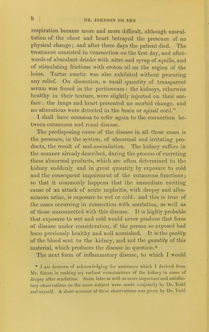 respiration became more and more difficulty although auscul- tation of the chest and heart betrayed the presence of no physical change; and after three days the patient died. The treatment consisted in venesection on the first day, and after- wards of abundant drinks with nitre and syrup of squills, and of stimulating frictions with croton oil on the region of the loins. Tartar emetic was also exhibited without procuring any relief. On dissection, a small quantity of transparent serum was found in the peritoneum : the kidneys, otherwise healthy in their texture, were slightly injected on their sur- face : the lungs and heart presented no morbid change, and no alterations were detected in the brain or spinal cord. I shall have occasion to refer again to the connection be- tween cutaneous and renal disease. The predisposing cause of the disease in all these cases is the presence, in the system, of abnormal and irritating pro- ducts, the result of mal-assimilation. The kidney suffers in the manner already described, during the process of excreting these abnormal products, which are often determined to the kidney suddenly and in great quantity by exposure to cold and the consequent impairment of the cutaneous functions; so that it commonly happens that the immediate exciting cause of an attack of acute nephritis, with dropsy and albu- minous urine, is exposure to wet or cold: and this is true of the cases occurring in connection with scarlatina, as well as of those unconnected with this disease. It is highly probable that exposure to wet and cold would never produce that form of disease under consideration, if the person so exposed had been previously healthy and well nourished. It is the quality of the blood sent to the kidney, and not the quantity of this material, which produces the disease in question.* The next form of inflammatory disease, to which I would * I am desirous of acknowledging the assistance which I derived from Mr. Simon in making my earliest examinations of the kidney in cases of dropsy after scarlatina. Some later as well as more important and satisfac- tory observations on the same subject were made conjointly by Dr. Todd and myself. A short account of these observations was given by Dr. Todd