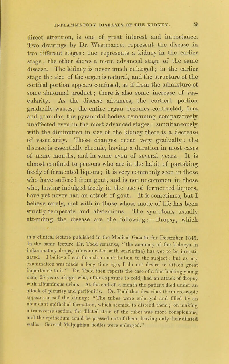 direct attention, is one of great interest and importance. Two drawings by Dr. Westmacott represent the disease in two different stages: one represents a kidney in tlie earlier stage; the other shows a more advanced stage of the same disease. The kidney is never much enlarged; in the earlier stage the size of the organ is natural, and the structure of the cortical portion appears confused, as if from the admixture of some abnormal product; there is also some increase of vas- cularity. As the disease advances, the cortical portion gradually wastes, the entire organ becomes contracted, firm and granulai', the pyramidal bodies remaining comparatively unaffected even in the most advanced stages : simultaneously with the diminution in size of the kidney there is a decrease of vascularity. These changes occur very gradually: the disease is essentially chronic, having a duration in most cases of many months, and in some even of several years. It is almost confined to persons who are in the habit of partaking freely of fermented Hquors ; it is very commonly seen in those who have suffered from gout, and is not uncommon in those who, having indulged freely in the use of fermented liquors, have yet never had an attack of gout. It is sometimes, but I believe rarely, met with in those whose mode of life has been strictly temperate and. abstemious. The sym^itoms usually attending the disease are the following:—Dropsy, which in a clinical lecture published in the Medical Gazette for December 1845. In the same lecture Dr. Todd remarks,  the anatomy of the kidneys in inflammatory dropsy (unconnected with scarlatina) has yet to be investi- gated. I believe I can furnish a contribution to the subject; but as my examination was made a long time ago, I do not desire to attach great importance to it. Dr. Todd then reports the case of a fine-looking young man, 25 years of age, who, after exposm-e to cold, had an attack of dropsy with albuminous urine. At the end of a month the patient died under an attack of pleurisy and peritonitis. Dr. Todd thus describes the microscopic appearancesof the kidney: The tubes were enlarged and filled by an abundant epithelial formation, which seemed to distend them ; on making a transverse section, the dilated state of the tubes was more conspicuous, and the epithelium could be pressed out of them, leaving only their dilated walls. Several Malpighian bodies were enlarged.