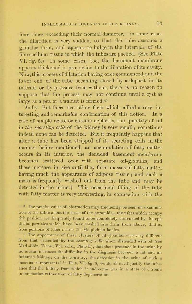 four times exceeding their normal diameter,—^in some cases tlie dilatation is very sudden, so that the tube assumes a globular form, and appears to bulge in the intervals of the fibro-cellular tissue in which the tubes are packed, (See Plate VI. fig. 5.) In some cases, too, the basement membrane appears thickened in proportion, to the dilatation of its cavity. Now, this process of dilatation having once commenced, and the lower end of the tube becoming closed by a deposit in its interior or by pressure from without, there is no reason to suppose that the process may not continue until a cyst as large as a pea or a walnut is formed.* 2ndly. But there are other facts which afford a very in- teresting and remarkable confirmation of this notion. In a case of simple acute or chronic nephritis, the quantity of oil in the secreting cells of the kidney is very small; sometimes indeed none can be detected. But it frequently happens that after a tube has been stripped of its secreting cells in the manner before mentioned, an accumulation of fatty matter occurs in its interior, the denuded basement membrane becomes scattered over with separate oil-globules, and these increase in size until they form masses of fatty matter having much the appearance of adipose tissue; and such a mass is frequently washed out from the tube and may be detected in the urine.t This occasional filling of the tube with fatty matter is very interesting, in connection with the * The precise cause of obstruction may frequently be seen on examina^ tion of the tubes about the bases of the pyramids ; the tubes M'hich occupy this position are frequently found to be completely obstructed by the epi- thelial particles which have been washed into them from above, that is, from portions of tubes nearer the Malpighian bodies. t The appearance of these clusters of oil-globules is so very different from that presented by the secreting cells when distended with oil (see Med.-Chir. Trans., Vol. xxix., Plate I.), that their presence in the urine by no means increases the difficulty in the diagnosis between a fat and an inflamed kidney; on the contrary, the detection in the urine of such a mass as is represented in Plate VI. fig. 8, would of itself justify the infer- ence that the kidney from which it had come was in a state of chronic inflammation rather than of fatty degeneration.