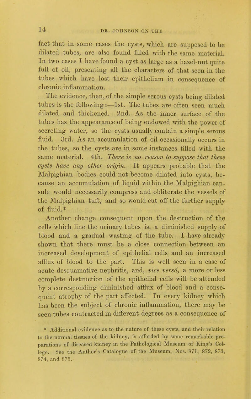 fact that in some cases the cysts, which are supposed to be dilated tubes, are also fouiad filled with the same material. In two cases I have found a cyst as large as a hazel-nut quite full of oil^ presenting all the characters of that seen in the tubes which have lost their epithelium in consequence of chronic inflammation. The evidence, then^ of the simple serous cysts being dilated tubes is the following :—1st. The tubes are often seen much dilated and thickened. 2nd. As the inner surface of the tubes has the appearance of being endowed with the power of secreting water, so the cysts usually contain a simple serous fluid. 3rd. As an accumulation of oil occasionally occurs in the tubes, so the cysts are in some instances filled with the same material. 4th. There is no reason to suppose that these cysts have any other origin. It appears probable that the Malpighian bodies could not become dilated into cysts, be- cause an accumulation of liquid within the Malpighian cap- sule would necessarily compress and obliterate the vessels of the Malpighian tuft, and so would cut off the further supply of fluid.* Another change consequent upon the destruction of the cells which line the urinary tubes is, a diminished supply of blood and a gradual wasting of the tube. I have already shown that there must be a close connection between an increased development of epithelial cells and an increased afflux of blood to the part. This is well seen in a case of acute desquamative nephritis, and, vice versa, a more or less complete destruction of the epithehal cells will be attended by a corresponding diminished afflux of blood and a conse- quent atrophy of the part affected. In every kidney which has been the subject of chronic inflammation, there may be seen tubes contracted in different degrees as a consequence of * Additional evidence as to the nature of these cysts, and their relation to the normal tissues of the kidney, is afforded by some remarkable pre- parations of diseased kidney in the Pathological Museum of King's Col- lege. See the Author's Catalogue of the Museum, Nos. 871, 872, 873, 874, and 875.