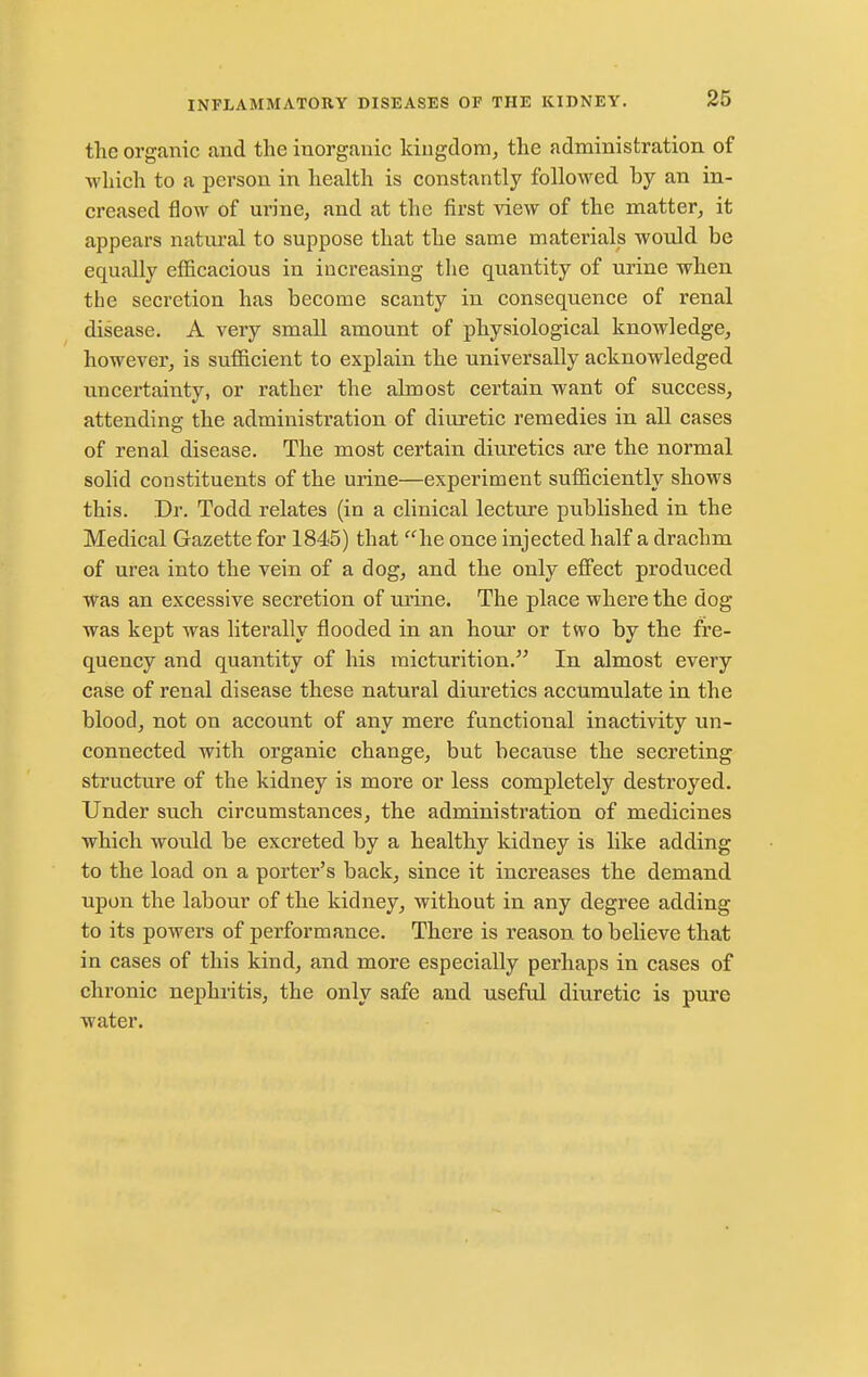 the organic and the inorganic kingdom^ the administration of which to a person in health is constantly followed by an in- creased flow of urine, and at the first view of the matter, it appears natural to suppose that the same materials would be equally efl&cacious in increasing tlie quantity of urine when the secretion has become scanty in consequence of renal disease. A very small amount of physiological knowledge, however, is sufficient to explain the universally acknowledged uncertainty, or rather the almost certain want of success, attending the administration of diuretic remedies in all cases of renal disease. The most certain diuretics are the normal solid constituents of the urine—experiment sufficiently shows this. Dr. Todd relates (in a clinical lecture published in the Medical Gazette for 1845) that he once injected half a drachm of urea into the vein of a dog, and the only effect produced was an excessive secretion of urine. The place where the dog was kept was literally flooded in an hour or two by the fre- quency and quantity of his micturition. In almost every case of renal disease these natural diuretics accumulate in the blood, not on account of any mere functional inactivity un- connected with organic change, but because the secreting structure of the kidney is more or less completely destroyed. Under such circumstances, the administration of medicines which would be excreted by a healthy kidney is like adding to the load on a porter's back, since it increases the demand upon the labour of the kidney, without in any degree adding to its powers of performance. There is reason to believe that in cases of this kind, and more especially perhaps in cases of chronic nephritis, the only safe and useful diuretic is pure water.