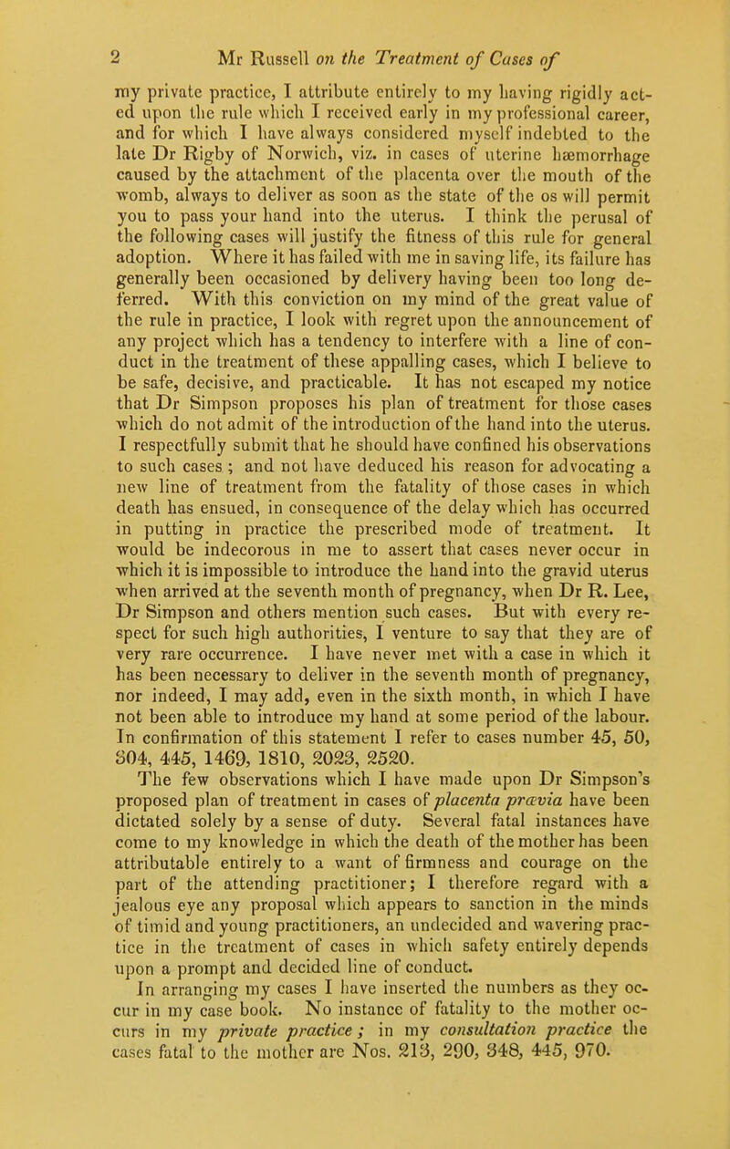 my private practice, I attribute entirely to my having rigidly act- ed upon the rule which I received early in my professional career, and for which I have always considered myself indebted to the late Dr Rigby of Norwich, viz. in cases of uterine hajmorrhage caused by the attachment of the placenta over the mouth of the womb, always to deliver as soon as the state of the os will permit you to pass your hand into the uterus. I think the perusal of the following cases will justify the fitness of this rule for general adoption. Where it has failed with me in saving life, its failure has generally been occasioned by delivery having been too long de- ferred. With this conviction on my mind of the great value of the rule in practice, I look with regret upon the announcement of any project -which has a tendency to interfere with a line of con- duct in the treatment of these appalling cases, which I believe to be safe, decisive, and practicable. It has not escaped my notice that Dr Simpson proposes his plan of treatment for those cases which do not admit of the introduction of the hand into the uterus. I respectfully submit that he should have confined his observations to such cases ; and not have deduced his reason for advocating a new line of treatment from the fatality of those cases in which death has ensued, in consequence of the delay which has occurred in putting in practice the prescribed mode of treatment. It would be indecorous in me to assert that cases never occur in which it is impossible to introduce the hand into the gravid uterus when arrived at the seventh month of pregnancy, when Dr R. Lee, Dr Simpson and others mention such cases. But with every re- spect for such high authorities, I venture to say that they are of very rare occurrence. I have never met with a case in which it has been necessary to deliver in the seventh month of pregnancy, nor indeed, I may add, even in the sixth month, in which I have not been able to introduce my hand at some period of the labour. In confirmation of this statement I refer to cases number 45, 50, 304, 445, 1469, 1810, 2023, 2520. The few observations which I have made upon Dr Simpson's proposed plan of treatment in cases of placenta prcevia have been dictated solely by a sense of duty. Several fatal instances have come to my knowledge in which the death of the mother has been attributable entirely to a want of firmness and courage on the part of the attending practitioner; I therefore regard with a jealous eye any proposal which appears to sanction in the minds of timid and young practitioners, an undecided and wavering prac- tice in the treatment of cases in which safety entirely depends upon a prompt and decided line of conduct. In arranging my cases I liave inserted the numbers as they oc- cur in my case book. No instance of fatality to the mother oc- curs in my private practice ; in my consultatioii practice the cases fatal to the mother are Nos. 213, 290, 348, 445, 970.