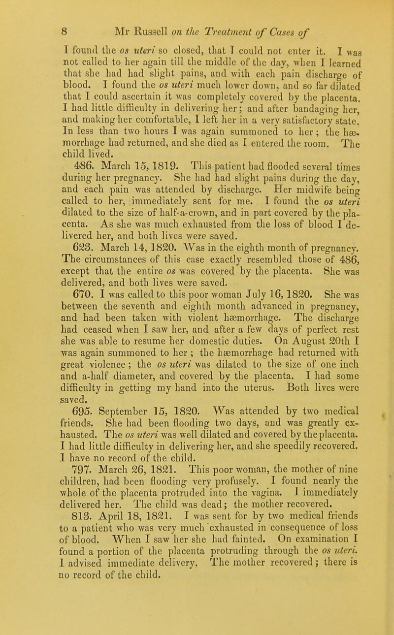 I found llie os uteri so closed, that T could not enter it. I was not called to her again till the middle of the day, when I learned that she had had slight pains, and with each pain discharge of blood. I found the os uteri much lower down, and so far dilated that I could ascertain it was completely covered by the placenta. I had little difficulty in delivering her; and after bandaging her, and making her comfortable, I left her in a very satisfactory state. In less than two hours I was again summoned to her ; the has morrhage had returned, and she died as I entered the room. The child lived. 486. March 15,1819. This patient had flooded several times during her pregnancy. She had had slight pains during the day, and each pain was attended by discharge. Her midwife being called to her, immediately sent for me. I found the os uteri dilated to the size of half-a-crown, and in part covered by the pla- centa. As she was much exhausted from the loss of blood I de- livered her, and both lives were saved. 6Jii3. March 14, 1820. Was in the eighth month of pregnancy. The circumstances of this case exactly resembled those of 486, except that the entire os was covered by the placenta. She was delivered, and both lives were saved. 670. I was called to this poor woman July 16,1820. She was between the seventh and eighth month advanced in pregnancy, and had been taken with violent haemorrhage. The discharge had ceased when I saw her, and after a few days of perfect rest she was able to resume her domestic duties. On August 20th I was again summoned to her ; the haemorrhage had returned with great violence; the os uteri was dilated to the size of one inch and a-half diameter, and covered by the placenta. I had some difficulty in getting my hand into the uterus. Both lives were saved. 695. September 15, 1820. Was attended by two medical friends. She had been flooding two days, and was greatly ex- hausted. The OS uteri was well dilated and covered by the placenta. I had little difficulty in delivering her, and she speedily recovered. 1 have no record of the child. 797. March 26, 1821. This poor woman, the mother of nine children, had been flooding very profusely. I found nearly the whole of the placenta protruded into the vagina. 1 immediately delivered her. The child was dead; the mother recovered. 813. April 18, 1821. I was sent for by two medical friends to a patient who was very much exhausted in consequence of loss of blood. When I saw her she had fainted. On examination I found a portion of the placenta protruding through the os uteri. 1 advised immediate delivery. The mother recovered; there is no record of the child.