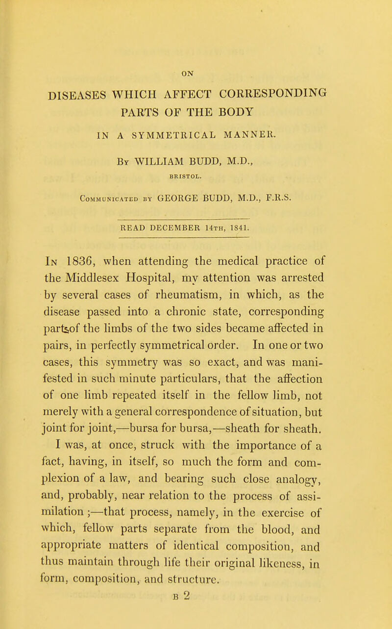 ON DISEASES WHICH AFFECT CORRESPONDING PARTS OF THE BODY IN A SYMMETRICAL MANNER. By WILLIAM BUDD, M.D., BRISTOL. Communicated by GEORGE BUDD, M.D., F.R.S. READ DECEMBER 14th, 1841. In 1836, when attending the medical practice of the Middlesex Hospital, my attention was arrested by several cases of rheumatism, in which, as the disease passed into a chronic state, corresponding partsof the limbs of the two sides became affected in pairs, in perfectly symmetrical order. In one or two cases, this symmetry was so exact, and was mani- fested in such minute particulars, that the affection of one limb repeated itself in the fellow limb, not merely with a general correspondence of situation, but joint for joint,—bursa for bursa,—sheath for sheath. I was, at once, struck with the importance of a fact, having, in itself, so much the form and com- plexion of a law, and bearing such close analogy, and, probably, near relation to the process of assi- milation ;—that process, namely, in the exercise of which, fellow parts separate from the blood, and appropriate matters of identical composition, and thus maintain through life their original likeness, in form, composition, and structure. b 2