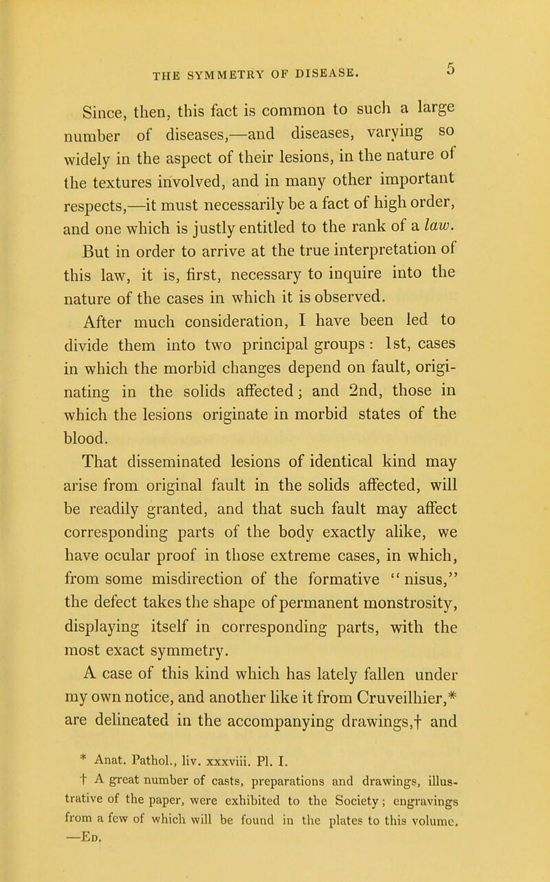 Since, then, this fact is common to such a large number of diseases,—and diseases, varying so widely in the aspect of their lesions, in the nature of the textures involved, and in many other important respects,—it must necessarily be a fact of high order, and one which is justly entitled to the rank of a law. But in order to arrive at the true interpretation of this law, it is, first, necessary to inquire into the nature of the cases in which it is observed. After much consideration, I have been led to divide them into two principal groups : 1st, cases in which the morbid changes depend on fault, origi- nating in the solids affected; and 2nd, those in which the lesions originate in morbid states of the blood. That disseminated lesions of identical kind may arise from original fault in the solids affected, will be readily granted, and that such fault may affect corresponding parts of the body exactly alike, we have ocular proof in those extreme cases, in which, from some misdirection of the formative nisus, the defect takes the shape of permanent monstrosity, displaying itself in corresponding parts, with the most exact symmetry. A case of this kind which has lately fallen under my own notice, and another like it from Cruveilhier,* are delineated in the accompanying drawings,f and * Anat. Pathol., liv. xxxviii. PI. I. t A great number of casts, preparations and drawings, illus- trative of the paper, were exhibited to the Society; engravings from a few of which will be found in the plates to this volume, —Ed.