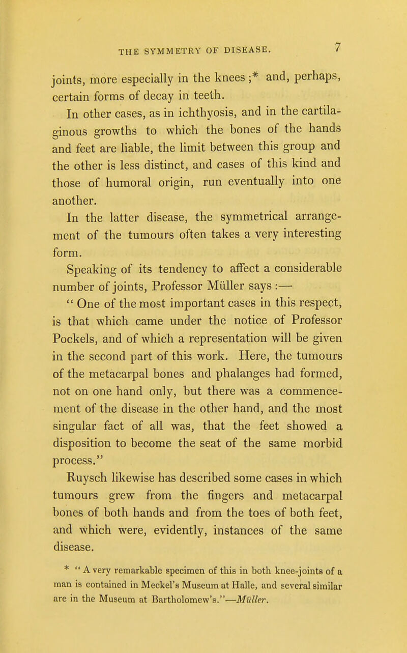 joints, more especially in the knees ;* and, perhaps, certain forms of decay in teeth. In other cases, as in ichthyosis, and in the cartila- ginous growths to which the bones of the hands and feet are liable, the limit between this group and the other is less distinct, and cases of this kind and those of humoral origin, run eventually into one another. In the latter disease, the symmetrical arrange- ment of the tumours often takes a very interesting form. Speaking of its tendency to affect a considerable number of joints, Professor Miiller says :—  One of the most important cases in this respect, is that which came under the notice of Professor Pockels, and of which, a representation will be given in the second part of this work. Here, the tumours of the metacarpal bones and phalanges had formed, not on one hand only, but there was a commence- ment of the disease in the other hand, and the most singular fact of all was, that the feet showed a disposition to become the seat of the same morbid process. Ruysch likewise has described some cases in which tumours grew from the fingers and metacarpal bones of both hands and from the toes of both feet, and Which were, evidently, instances of the same disease. * Avery remarkable specimen of this in both knee-joints of a man is contained in Meckel's Museum at Halle, and several similar are in the Museum at Bartholomew's.—Midler.