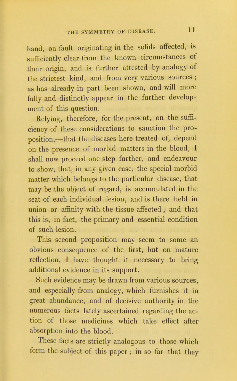 hand, on fault originating in the solids affected, is sufficiently clear from the known circumstances of their origin, and is further attested by analogy of the strictest kind, and from very various sources ; as has already in part been shown, and will more fully and distinctly appear in the further develop- ment of this question. Relying, therefore, for the present, on the suffi- ciency of these considerations to sanction the pro- position,—that the diseases here treated of, depend on the presence of morbid matters in the blood, I shall now proceed one step further, and endeavour to show, that, in any given case, the special morbid matter which belongs to the particular disease, that may be the object of regard, is accumulated in the seat of each individual lesion, and is there held in union or affinity with the tissue affected; and that this is, in fact, the primary and essential condition of such lesion. This second proposition may seem to some an obvious consequence of the first, but on mature reflection, I have thought it necessary to bring additional evidence in its support. Such evidence may be drawn from various sources, and especially from analogy, which furnishes it in great abundance, and of decisive authority in the numerous facts lately ascertained regarding the ac- tion of those medicines which take effect after absorption into the blood. These facts are strictly analogous to those which form the subject of this paper; in so far that they