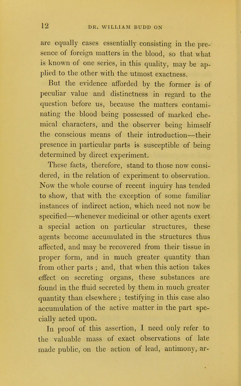 are equally cases essentially consisting in the pre- sence of foreign matters in the blood, so that what is known of one series, in this quality, may be ap- plied to the other with the utmost exactness. But the evidence afforded by the former is of peculiar value and distinctness in regard to the question before us, because the matters contami- nating the blood being possessed of marked che- mical characters, and the observer being himself the conscious means of their introduction—their presence in particular parts is susceptible of being determined by direct experiment. These facts, therefore, stand to those now consi- dered, in the relation of experiment to observation. Now the whole course of recent inquiry has tended to show, that with the exception of some familiar instances of indirect action, which need not now be specified—whenever medicinal or other agents exert a special action on particular structures, these agents become accumulated in the structures thus affected, and may be recovered from their tissue in proper form, and in much greater quantity than from other parts ; and, that when this action takes effect on secreting organs, these substances are found in the fluid secreted by them in much greater quantity than elsewhere ; testifying in this case also accumulation of the active matter in the part spe- cially acted upon. In proof of this assertion, I need only refer to the valuable mass of exact observations of late made public, on the action of lead, antimony, ar-