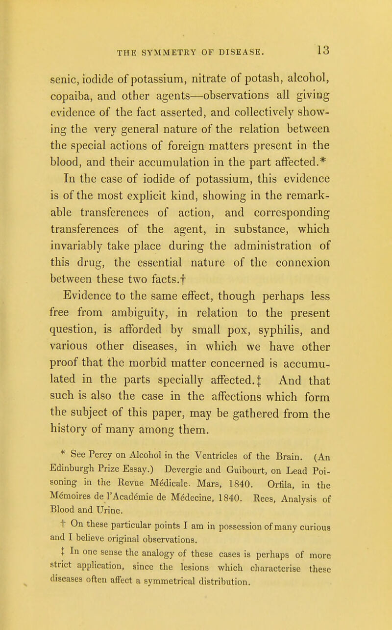 senic, iodide of potassium, nitrate of potash, alcohol, copaiba, and other agents—observations all giving evidence of the fact asserted, and collectively show- ing the very general nature of the relation between the special actions of foreign matters present in the blood, and their accumulation in the part affected.* In the case of iodide of potassium, this evidence is of the most explicit kind, showing in the remark- able transferences of action, and corresponding transferences of the agent, in substance, which invariably take place during the administration of this drug, the essential nature of the connexion between these two facts.f Evidence to the same effect, though perhaps less free from ambiguity, in relation to the present question, is afforded by small pox, syphilis, and various other diseases, in which we have other proof that the morbid matter concerned is accumu- lated in the parts specially affected. | And that such is also the case in the affections which form the subject of this paper, may be gathered from the history of many among them. * See Percy on Alcohol in the Ventricles of the Brain. (An Edinburgh Prize Essay.) Devergie and Guibourt, on Lead Poi- soning in the Revue Medicale. Mars, 1840. Orfila, in the Memoires de l'Academic de Medecine, 1S40. Rees, Analysis of Blood and Urine. t On these particular points I am in possession of many curious and I believe original observations. t In one sense the analogy of these cases is perhaps of more strict application, since the lesions which characterise these diseases often affect a symmetrical distribution.