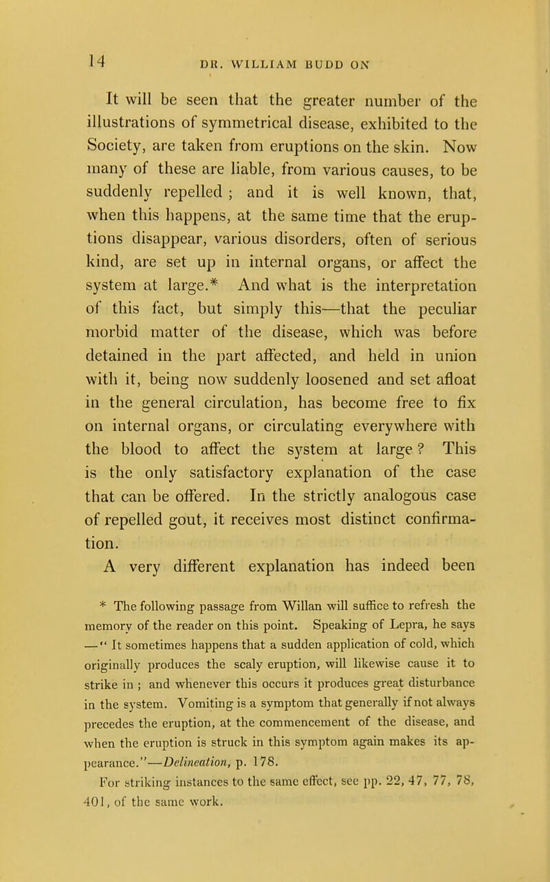 It will be seen that the greater number of the illustrations of symmetrical disease, exhibited to the Society, are taken from eruptions on the skin. Now many of these are liable, from various causes, to be suddenly repelled ; and it is well known, that, when this happens, at the same time that the erup- tions disappear, various disorders, often of serious kind, are set up in internal organs, or affect the system at large.* And what is the interpretation of this fact, but simply this—that the peculiar morbid matter of the disease, which was before detained in the part affected, and held in union with it, being now suddenly loosened and set afloat in the general circulation, has become free to fix on internal organs, or circulating everywhere with the blood to affect the system at large ? This is the only satisfactory explanation of the case that can be offered. In the strictly analogous case of repelled gout, it receives most distinct confirma- tion. A very different explanation has indeed been * The following passage from Willan will suffice to refresh the memory of the reader on this point. Speaking of Lepra, he says — It sometimes happens that a sudden application of cold, which originally produces the scaly eruption, will likewise cause it to strike in ; and whenever this occurs it produces great disturbance in the system. Vomiting is a symptom that generally if not always precedes the eruption, at the commencement of the disease, and when the eruption is struck in this symptom again makes its ap- pearance.—Delineation, p. 178. For striking instances to the same effect, see pp. 22, 47, 77, 7S, 401, of the same work.