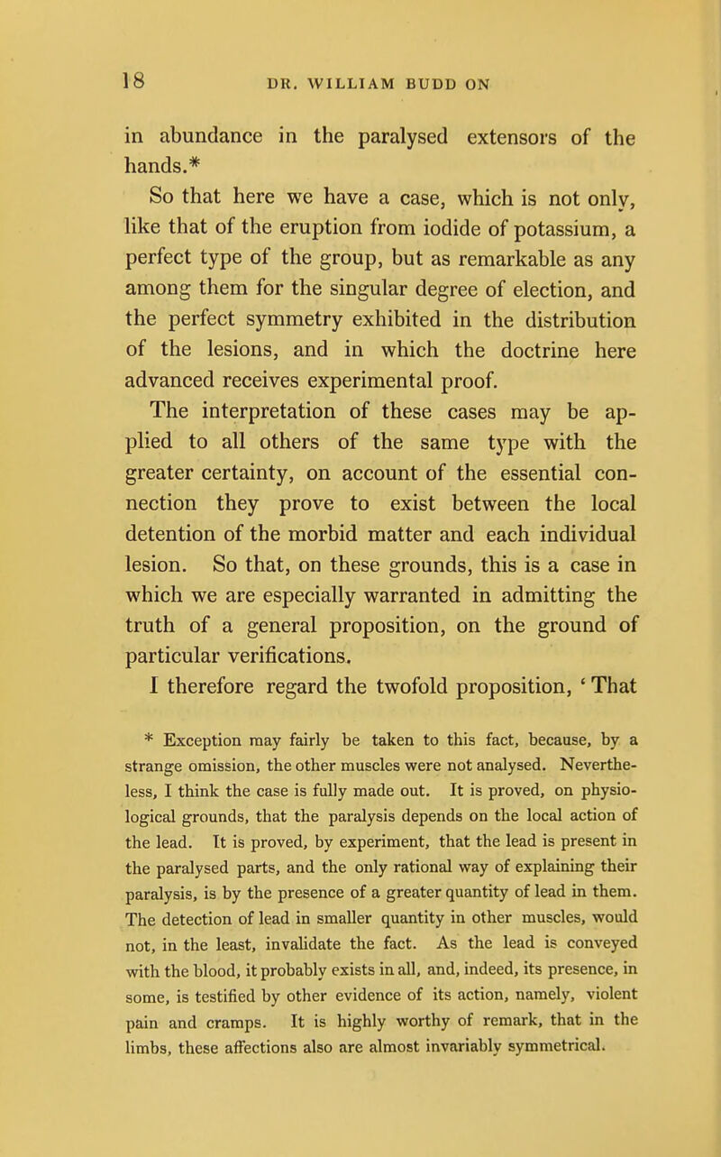 in abundance in the paralysed extensors of the hands.* So that here we have a case, which is not only, like that of the eruption from iodide of potassium, a perfect type of the group, but as remarkable as any among them for the singular degree of election, and the perfect symmetry exhibited in the distribution of the lesions, and in which the doctrine here advanced receives experimental proof. The interpretation of these cases may be ap- plied to all others of the same type with the greater certainty, on account of the essential con- nection they prove to exist between the local detention of the morbid matter and each individual lesion. So that, on these grounds, this is a case in which we are especially warranted in admitting the truth of a general proposition, on the ground of particular verifications. I therefore regard the twofold proposition, ' That * Exception may fairly be taken to this fact, because, by a strange omission, the other muscles were not analysed. Neverthe- less, I think the case is fully made out. It is proved, on physio- logical grounds, that the paralysis depends on the local action of the lead. It is proved, by experiment, that the lead is present in the paralysed parts, and the only rational way of explaining their paralysis, is by the presence of a greater quantity of lead in them. The detection of lead in smaller quantity in other muscles, would not, in the least, invalidate the fact. As the lead is conveyed with the blood, it probably exists in all, and, indeed, its presence, in some, is testified by other evidence of its action, namely, violent pain and cramps. It is highly worthy of remark, that in the limbs, these affections also are almost invariably symmetrical.