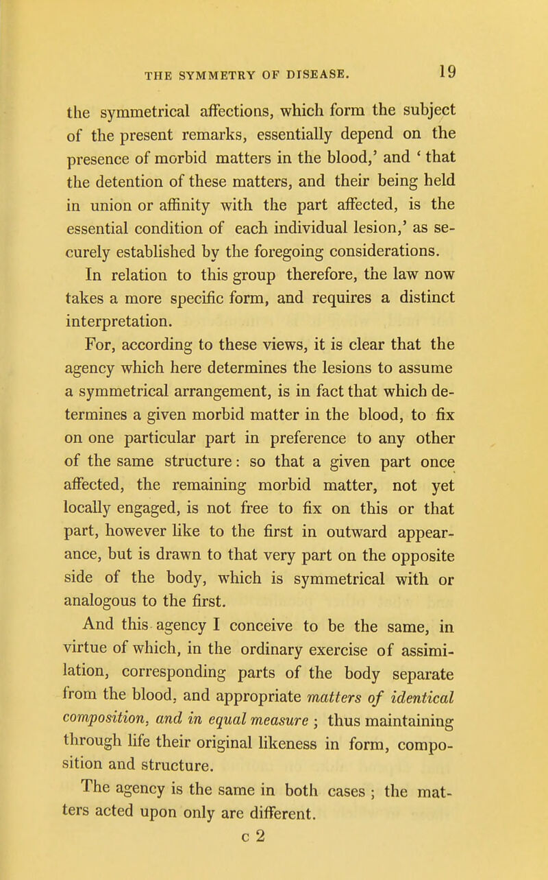 the symmetrical affections, which form the subject of the present remarks, essentially depend on the presence of morbid matters in the blood,' and ' that the detention of these matters, and their being held in union or affinity with the part affected, is the essential condition of each individual lesion,' as se- curely established by the foregoing considerations. In relation to this group therefore, the law now takes a more specific form, and requires a distinct interpretation. For, according to these views, it is clear that the agency which here determines the lesions to assume a symmetrical arrangement, is in fact that which de- termines a given morbid matter in the blood, to fix on one particular part in preference to any other of the same structure: so that a given part once affected, the remaining morbid matter, not yet locally engaged, is not free to fix on this or that part, however like to the first in outward appear- ance, but is drawn to that very part on the opposite side of the body, which is symmetrical with or analogous to the first. And this agency I conceive to be the same, in virtue of which, in the ordinary exercise of assimi- lation, corresponding parts of the body separate from the blood, and appropriate matters of identical composition, and in equal measure ; thus maintaining through life their original likeness in form, compo- sition and structure. The agency is the same in both cases ; the mat- ters acted upon only are different. c 2