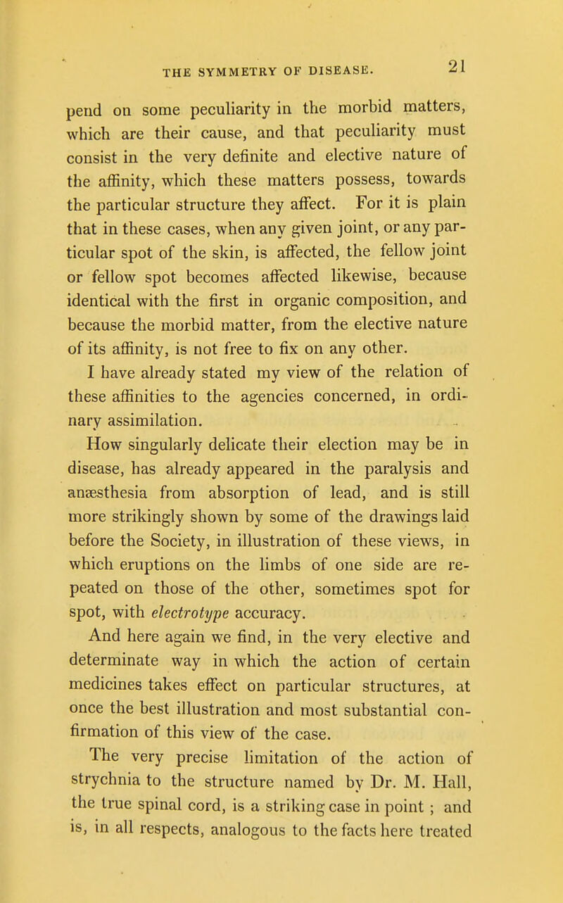 pend on some peculiarity in the morbid matters, which are their cause, and that peculiarity must consist in the very definite and elective nature of the affinity, which these matters possess, towards the particular structure they affect. For it is plain that in these cases, when any given joint, or any par- ticular spot of the skin, is affected, the fellow joint or fellow spot becomes affected likewise, because identical with the first in organic composition, and because the morbid matter, from the elective nature of its affinity, is not free to fix on any other. I have already stated my view of the relation of these affinities to the agencies concerned, in ordi- nary assimilation. How singularly delicate their election may be in disease, has already appeared in the paralysis and ansesthesia from absorption of lead, and is still more strikingly shown by some of the drawings laid before the Society, in illustration of these views, in which eruptions on the limbs of one side are re- peated on those of the other, sometimes spot for spot, with electrotype accuracy. And here again we find, in the very elective and determinate way in which the action of certain medicines takes effect on particular structures, at once the best illustration and most substantial con- firmation of this view of the case. The very precise limitation of the action of strychnia to the structure named by Dr. M. Hall, the true spinal cord, is a striking case in point ; and is, in all respects, analogous to the facts here treated