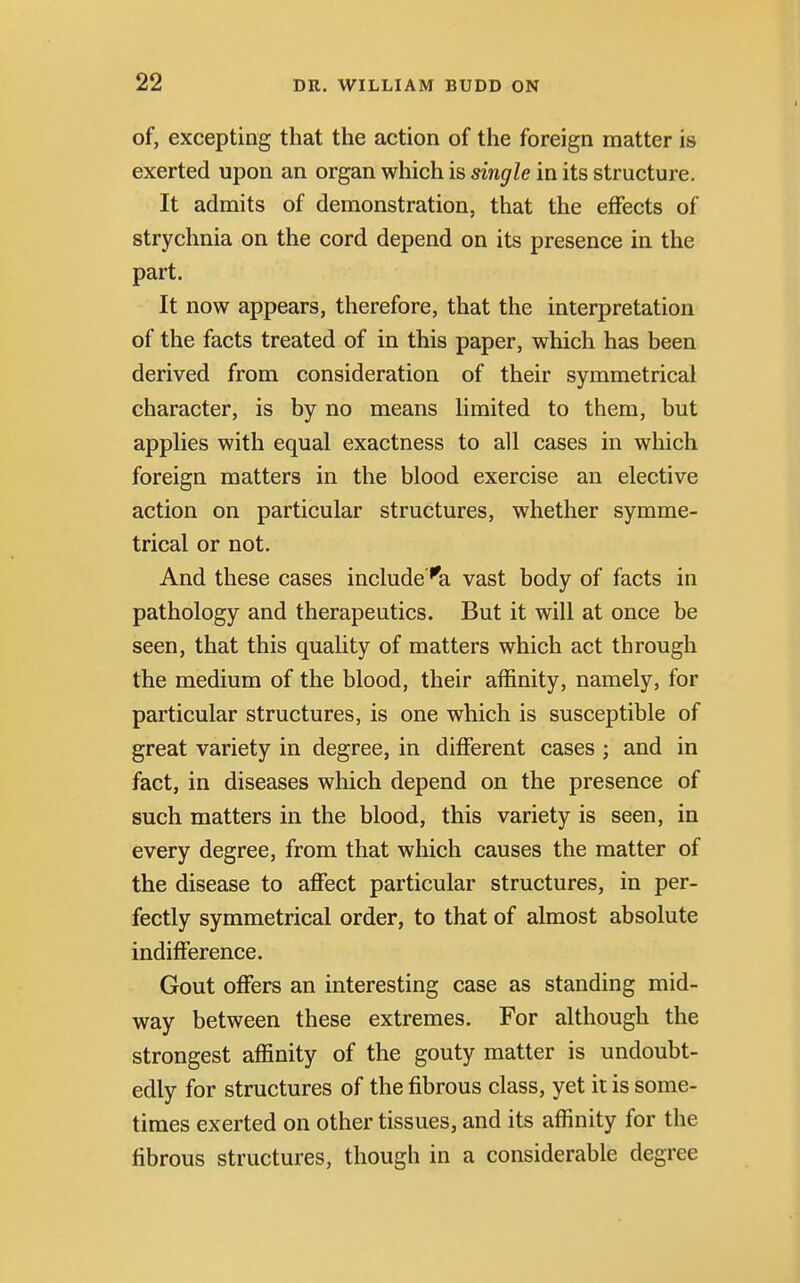 of, excepting that the action of the foreign matter is exerted upon an organ which is single in its structure. It admits of demonstration, that the effects of strychnia on the cord depend on its presence in the part. It now appears, therefore, that the interpretation of the facts treated of in this paper, which has been derived from consideration of their symmetrical character, is by no means limited to them, but applies with equal exactness to all cases in which foreign matters in the blood exercise an elective action on particular structures, whether symme- trical or not. And these cases include ''a vast body of facts in pathology and therapeutics. But it will at once be seen, that this quality of matters which act through the medium of the blood, their affinity, namely, for particular structures, is one which is susceptible of great variety in degree, in different cases; and in fact, in diseases which depend on the presence of such matters in the blood, this variety is seen, in every degree, from that which causes the matter of the disease to affect particular structures, in per- fectly symmetrical order, to that of almost absolute indifference. Gout offers an interesting case as standing mid- way between these extremes. For although the strongest affinity of the gouty matter is undoubt- edly for structures of the fibrous class, yet it is some- times exerted on other tissues, and its affinity for the fibrous structures, though in a considerable degree