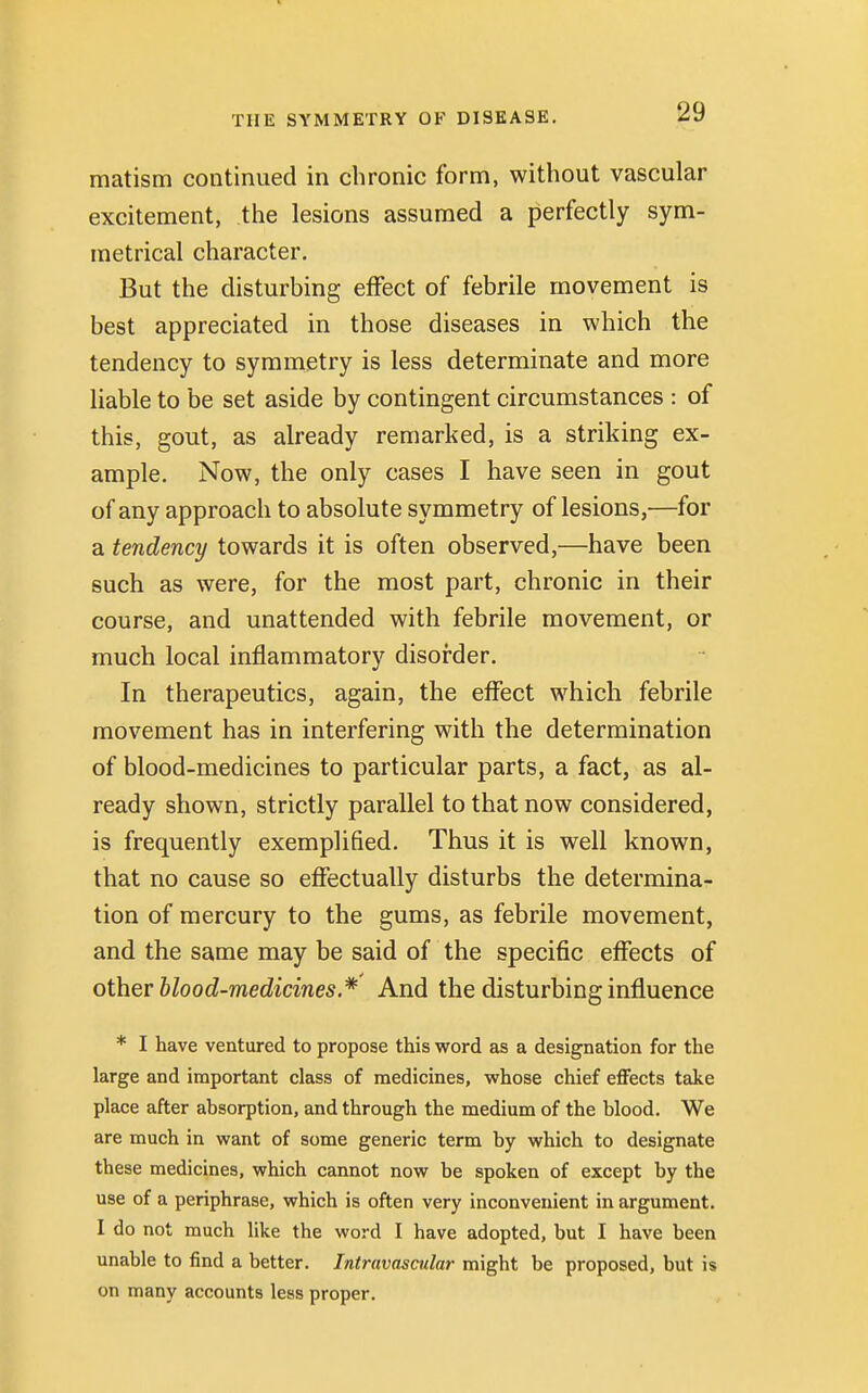 matism continued in chronic form, without vascular excitement, the lesions assumed a perfectly sym- metrical character. But the disturbing effect of febrile movement is best appreciated in those diseases in which the tendency to symmetry is less determinate and more liable to be set aside by contingent circumstances : of this, gout, as already remarked, is a striking ex- ample. Now, the only cases I have seen in gout of any approach to absolute symmetry of lesions,—for a tendency towards it is often observed,—have been such as were, for the most part, chronic in their course, and unattended with febrile movement, or much local inflammatory disorder. In therapeutics, again, the effect which febrile movement has in interfering with the determination of blood-medicines to particular parts, a fact, as al- ready shown, strictly parallel to that now considered, is frequently exemplified. Thus it is well known, that no cause so effectually disturbs the determina- tion of mercury to the gums, as febrile movement, and the same may be said of the specific effects of other blood-medicines.* And the disturbing influence * I have ventured to propose this word as a designation for the large and important class of medicines, whose chief effects take place after absorption, and through the medium of the blood. We are much in want of some generic term by which to designate these medicines, which cannot now be spoken of except by the use of a periphrase, which is often very inconvenient in argument. I do not much like the word I have adopted, but I have been unable to find a better. Intravascular might be proposed, but is on many accounts less proper.