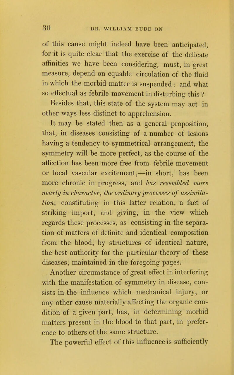 of this cause might indeed have been anticipated, for it is quite clear that the exercise of the delicate affinities we have been considering, must, in great measure, depend on equable circulation of the fluid in which the morbid matter is suspended : and what so effectual as febrile movement in disturbing this ? Besides that, this state of the system may act in other ways less distinct to apprehension. It may be stated then as a general proposition, that, in diseases consisting of a number of lesions having a tendency to symmetrical arrangement, the symmetry will be more perfect, as the course of the affection has been more free from febrile movement or local vascular excitement,—in short, has been more chronic in progress, and has resembled more nearly in character, the ordinary processes of assimila- tion, constituting in this latter relation, a fact of striking import, and giving, in the view which regards these processes, as consisting in the separa- tion of matters of definite and identical composition from the blood, by structures of identical nature, the best authority for the particular theory of these diseases, maintained in the foregoing pages. Another circumstance of great effect in interfering with the manifestation of symmetry in disease, con- sists in the influence which mechanical injury, or any other cause materially affecting the organic con- dition of a given part, has, in determining morbid matters present in the blood to that part, in prefer- ence to others of the same structure. The powerful effect of this influence is sufficiently