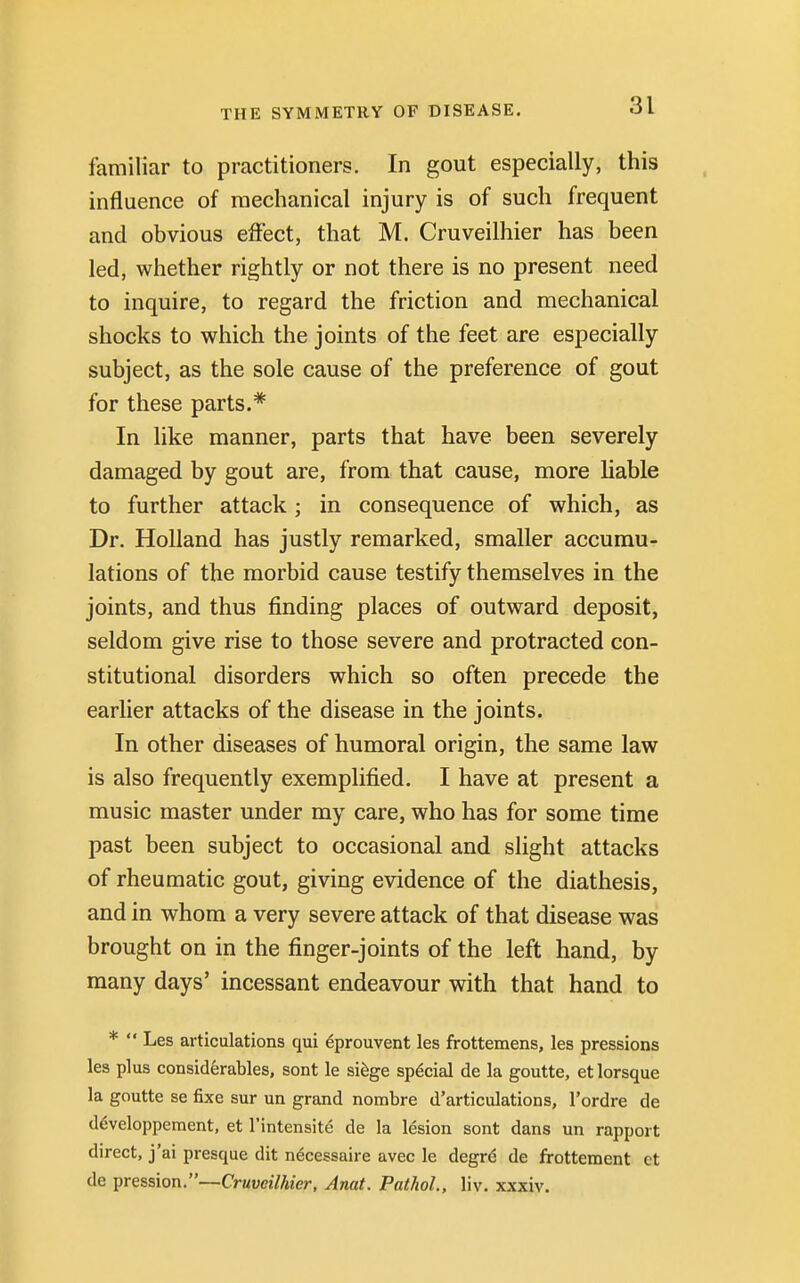 familiar to practitioners. In gout especially, this influence of mechanical injury is of such frequent and obvious effect, that M. Cruveilhier has been led, whether rightly or not there is no present need to inquire, to regard the friction and mechanical shocks to which the joints of the feet are especially subject, as the sole cause of the preference of gout for these parts.* In like manner, parts that have been severely damaged by gout are, from that cause, more liable to further attack ; in consequence of which, as Dr. Holland has justly remarked, smaller accumu- lations of the morbid cause testify themselves in the joints, and thus finding places of outward deposit, seldom give rise to those severe and protracted con- stitutional disorders which so often precede the earlier attacks of the disease in the joints. In other diseases of humoral origin, the same law is also frequently exemplified. I have at present a music master under my care, who has for some time past been subject to occasional and slight attacks of rheumatic gout, giving evidence of the diathesis, and in whom a very severe attack of that disease was brought on in the finger-joints of the left hand, by many days' incessant endeavour with that hand to *  Les articulations qui eprouvent les frottemens, les pressions les plus considerables, sont le siege special de la goutte, et lorsque la goutte se fixe sur un grand nombre d'articulations, l'ordre de developpement, et l'intensite de la lesion sont dans un rapport direct, j'ai presque dit necessaire avec le degre de frottement ct de pression.—Cruveilhier, Anat. Pathol, liv. xxxiv.