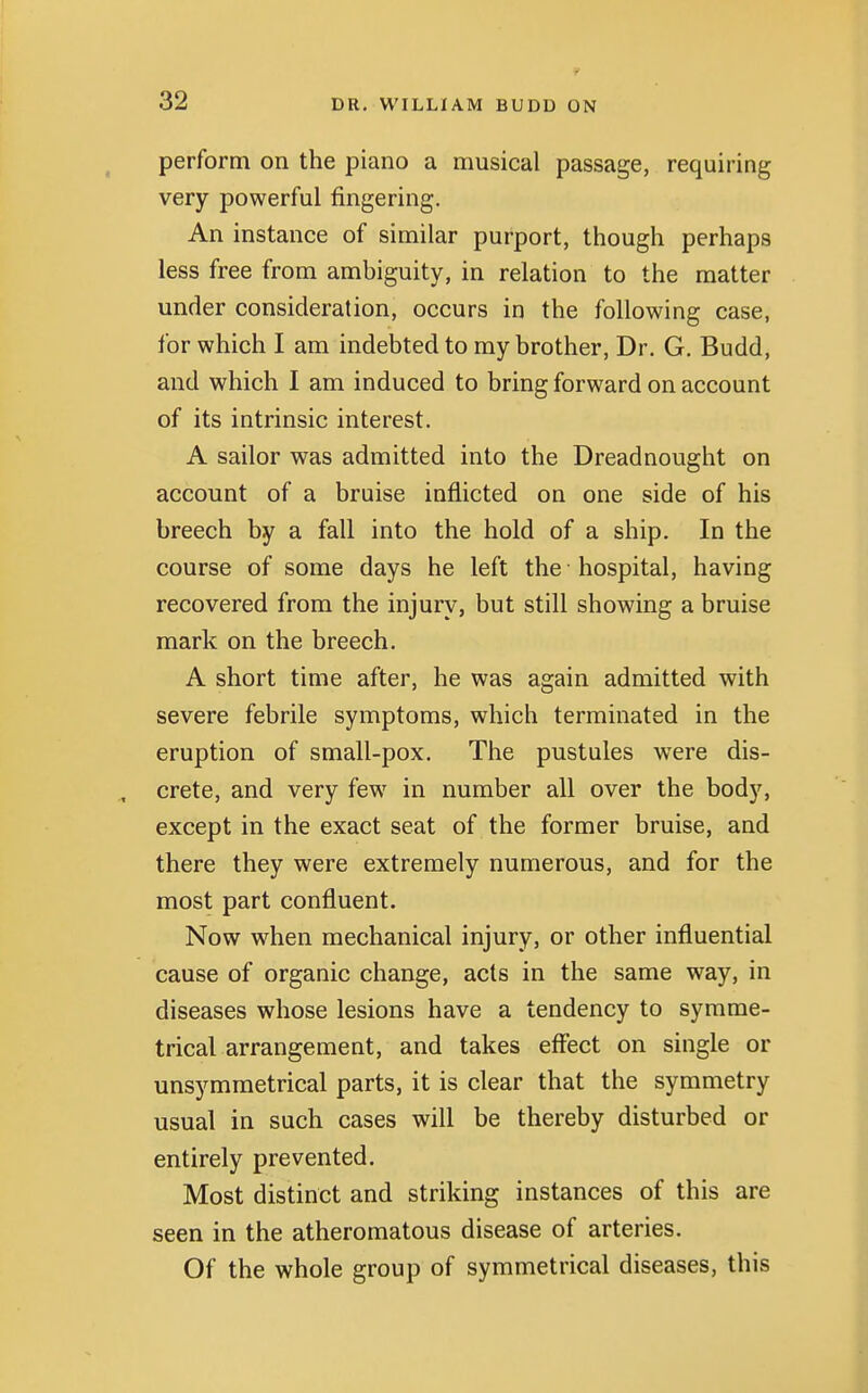 perform on the piano a musical passage, requiring very powerful fingering. An instance of similar purport, though perhaps less free from ambiguity, in relation to the matter under consideration, occurs in the following case, for which I am indebted to my brother, Dr. G. Budd, and which I am induced to bring forward on account of its intrinsic interest. A sailor was admitted into the Dreadnought on account of a bruise inflicted on one side of his breech by a fall into the hold of a ship. In the course of some days he left the hospital, having recovered from the injury, but still showing a bruise mark on the breech. A short time after, he was again admitted with severe febrile symptoms, which terminated in the eruption of small-pox. The pustules were dis- crete, and very few in number all over the body, except in the exact seat of the former bruise, and there they were extremely numerous, and for the most part confluent. Now when mechanical injury, or other influential cause of organic change, acts in the same way, in diseases whose lesions have a tendency to symme- trical arrangement, and takes effect on single or unsymmetrical parts, it is clear that the symmetry usual in such cases will be thereby disturbed or entirely prevented. Most distinct and striking instances of this are seen in the atheromatous disease of arteries. Of the whole group of symmetrical diseases, this