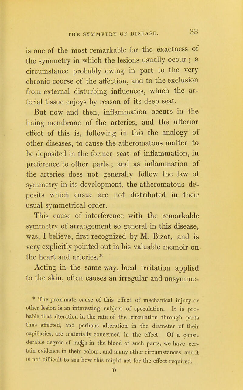 is one of the most remarkable for the exactness of the symmetry in which the lesions usually occur ; a circumstance probably owing in part to the very chronic course of the affection, and to the exclusion from external disturbing influences, which the ar- terial tissue enjoys by reason of its deep seat. But now and then, inflammation occurs in the lining membrane of the arteries, and the ulterior effect of this is, following in this the analogy of other diseases, to cause the atheromatous matter to be deposited in the former seat of inflammation, in preference to other parts ; and as inflammation of the arteries does not generally follow the law of symmetry in its development, the atheromatous de- posits which ensue are not distributed in their usual symmetrical order. This cause of interference with the remarkable symmetry of arrangement so general in this disease, was, I believe, first recognized by M. Bizot, and is very explicitly pointed out in his valuable memoir on the heart and arteries.* Acting in the same way, local irritation applied to the skin, often causes an irregular and unsymme- * The proximate cause of this effect of mechanical injury or other lesion is an interesting subject of speculation. It is pro- bable that alteration in the rate of the circulation through parts thus affected, and perhaps alteration in the diameter of their capillaries, are materially concerned in the effect. Of a consi- derable degree of stajjs in the blood of such parts, we have cer- tain evidence in their colour, and many other circumstances, and it is not difficult to see how this might act for the effect required. D