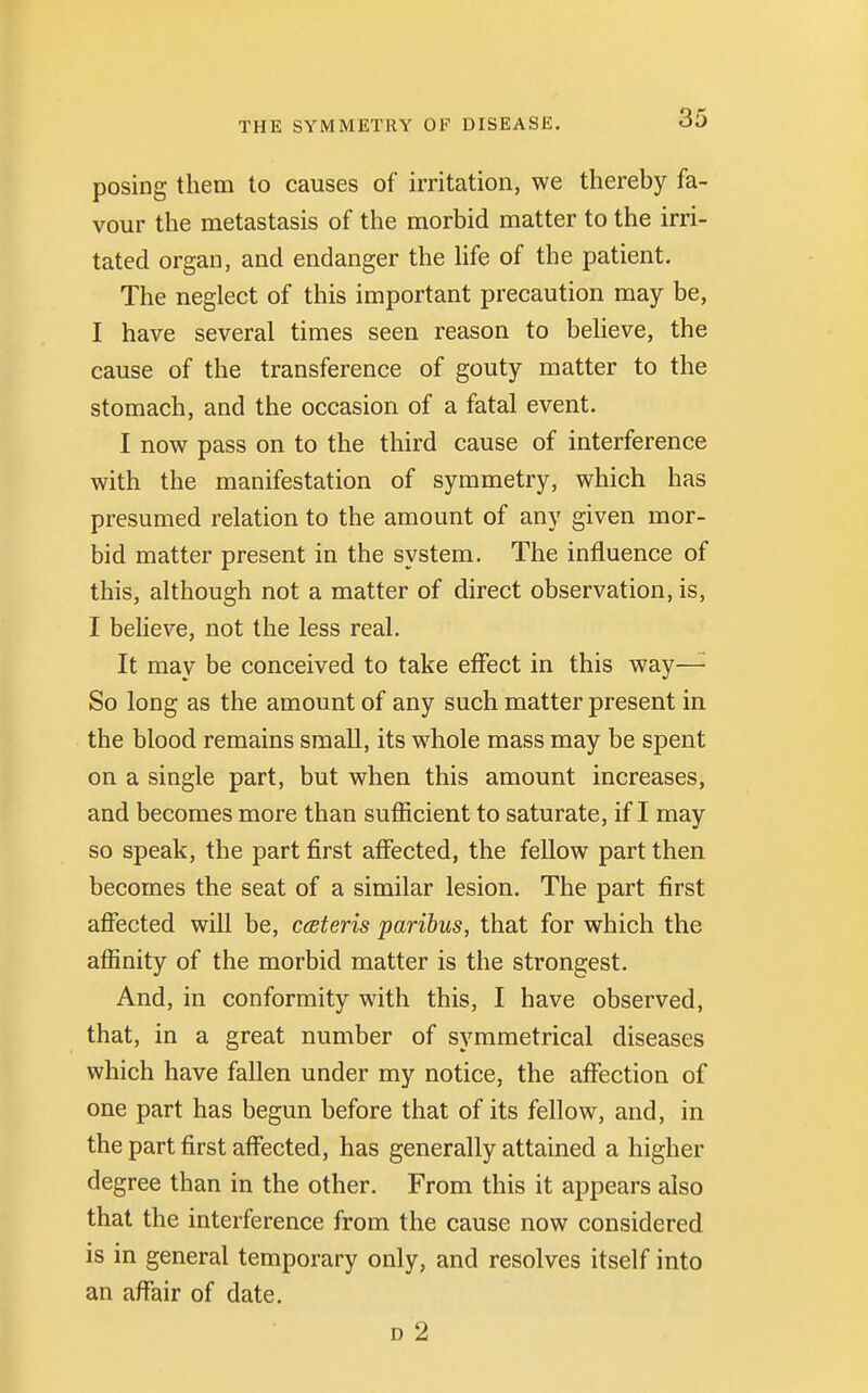 posing them to causes of irritation, we thereby fa- vour the metastasis of the morbid matter to the irri- tated organ, and endanger the life of the patient. The neglect of this important precaution may be, I have several times seen reason to believe, the cause of the transference of gouty matter to the stomach, and the occasion of a fatal event. I now pass on to the third cause of interference with the manifestation of symmetry, which has presumed relation to the amount of any given mor- bid matter present in the system. The influence of this, although not a matter of direct observation, is, I believe, not the less real. It may be conceived to take effect in this way— So long as the amount of any such matter present in the blood remains small, its whole mass may be spent on a single part, but when this amount increases, and becomes more than sufficient to saturate, if I may so speak, the part first affected, the fellow part then becomes the seat of a similar lesion. The part first affected will be, cceteris paribus, that for which the affinity of the morbid matter is the strongest. And, in conformity with this, I have observed, that, in a great number of symmetrical diseases which have fallen under my notice, the affection of one part has begun before that of its fellow, and, in the part first affected, has generally attained a higher degree than in the other. From this it appears also that the interference from the cause now considered is in general temporary only, and resolves itself into an affair of date. d 2