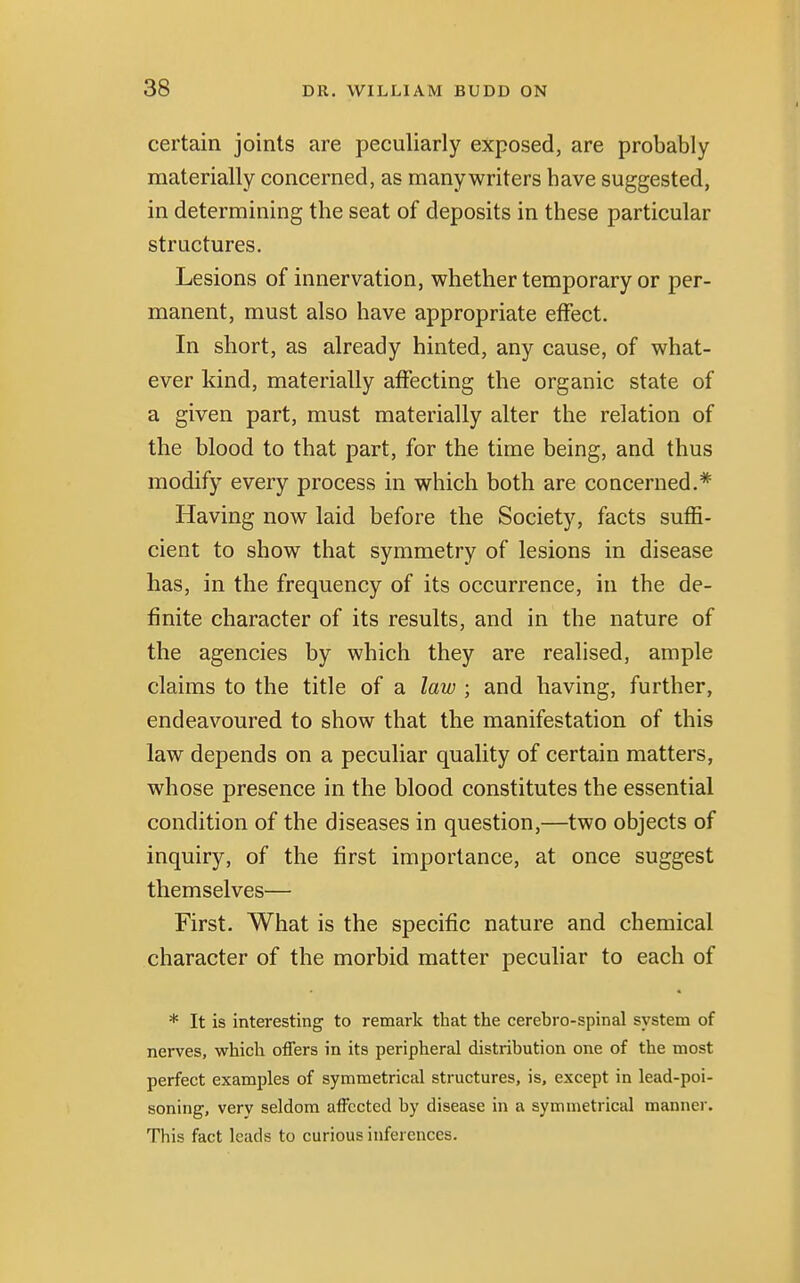 certain joints are peculiarly exposed, are probably materially concerned, as manywriters have suggested, in determining the seat of deposits in these particular structures. Lesions of innervation, whether temporary or per- manent, must also have appropriate effect. In short, as already hinted, any cause, of what- ever kind, materially affecting the organic state of a given part, must materially alter the relation of the blood to that part, for the time being, and thus modify every process in which both are concerned.* Having now laid before the Society, facts suffi- cient to show that symmetry of lesions in disease has, in the frequency of its occurrence, in the de- finite character of its results, and in the nature of the agencies by which they are realised, ample claims to the title of a law ; and having, further, endeavoured to show that the manifestation of this law depends on a peculiar quality of certain matters, whose presence in the blood constitutes the essential condition of the diseases in question,—two objects of inquiry, of the first importance, at once suggest themselves— First. What is the specific nature and chemical character of the morbid matter peculiar to each of * It is interesting to remark that the cerebrospinal system of nerves, which offers in its peripheral distribution one of the most perfect examples of symmetrical structures, is, except in lead-poi- soning, verv seldom affected by disease in a symmetrical manner. This fact leads to curious inferences.