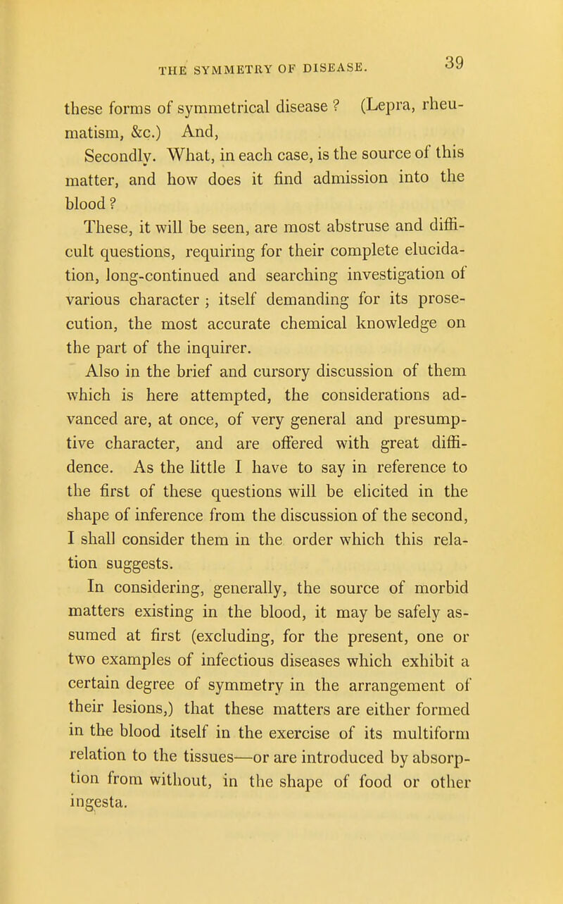 these forms of symmetrical disease ? (Lepra, rheu- matism, &c.) And, Secondly. What, in each case, is the source of this matter, and how does it find admission into the blood ? These, it will be seen, are most abstruse and diffi- cult questions, requiring for their complete elucida- tion, long-continued and searching investigation of various character ; itself demanding for its prose- cution, the most accurate chemical knowledge on the part of the inquirer. Also in the brief and cursory discussion of them which is here attempted, the considerations ad- vanced are, at once, of very general and presump- tive character, and are offered with great diffi- dence. As the little I have to say in reference to the first of these questions will be elicited in the shape of inference from the discussion of the second, I shall consider them in the order which this rela- tion suggests. In considering, generally, the source of morbid matters existing in the blood, it may be safely as- sumed at first (excluding, for the present, one or two examples of infectious diseases which exhibit a certain degree of symmetry in the arrangement of their lesions,) that these matters are either formed in the blood itself in the exercise of its multiform relation to the tissues—or are introduced by absorp- tion from without, in the shape of food or other ingesta.