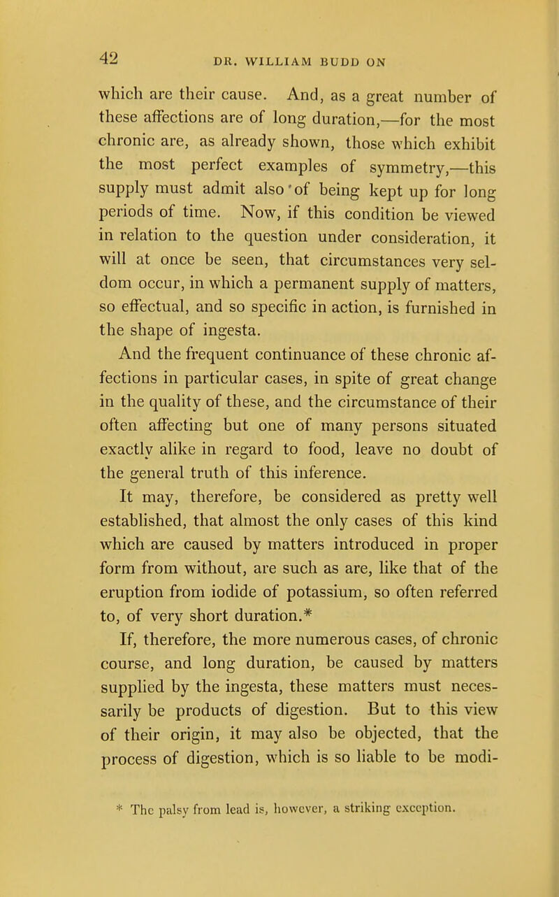 which are their cause. And, as a great number of these affections are of long duration,—for the most chronic are, as already shown, those which exhibit the most perfect examples of symmetry,—this supply must admit also*of being kept up for long periods of time. Now, if this condition be viewed in relation to the question under consideration, it will at once be seen, that circumstances very sel- dom occur, in which a permanent supply of matters, so effectual, and so specific in action, is furnished in the shape of ingesta. And the frequent continuance of these chronic af- fections in particular cases, in spite of great change in the quality of these, and the circumstance of their often affecting but one of many persons situated exactly alike in regard to food, leave no doubt of the general truth of this inference. It may, therefore, be considered as pretty well established, that almost the only cases of this kind which are caused by matters introduced in proper form from without, are such as are, like that of the eruption from iodide of potassium, so often referred to, of very short duration.* If, therefore, the more numerous cases, of chronic course, and long duration, be caused by matters supplied by the ingesta, these matters must neces- sarily be products of digestion. But to this view of their origin, it may also be objected, that the process of digestion, which is so liable to be modi- * The palsy from lead is, however, a striking exception.