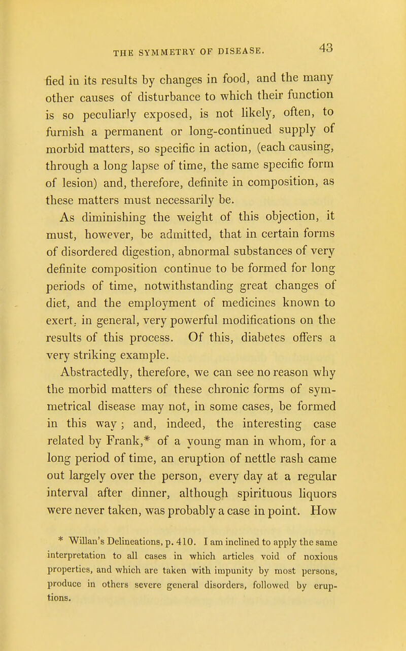 tied in its results by changes in food, and the many other causes of disturbance to which their function is so peculiarly exposed, is not likely, often, to furnish a permanent or long-continued supply of morbid matters, so specific in action, (each causing, through a long lapse of time, the same specific form of lesion) and, therefore, definite in composition, as these matters must necessarily be. As diminishing the weight of this objection, it must, however, be admitted, that in certain forms of disordered digestion, abnormal substances of very definite composition continue to be formed for long periods of time, notwithstanding great changes of diet, and the employment of medicines known to exert, in general, very powerful modifications on the results of this process. Of this, diabetes offers a very striking example. Abstractedly, therefore, we can see no reason why the morbid matters of these chronic forms of sym- metrical disease may not, in some cases, be formed in this way; and, indeed, the interesting case related by Frank,* of a young man in whom, for a long period of time, an eruption of nettle rash came out largely over the person, every day at a regular interval after dinner, although spirituous liquors were never taken, was probably a case in point. How * Willan's Delineations, p. 410. I am inclined to apply the same interpretation to all cases in which articles void of noxious properties, and which are taken with impunity hy most persons, produce in others severe general disorders, followed by erup- tions.