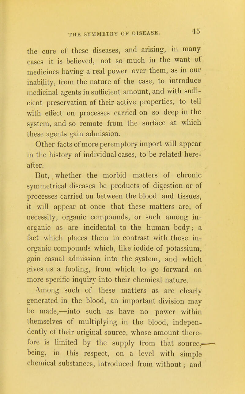 the cure of these diseases, and arising, in many cases it is believed, not so much in the want of medicines having a real power over them, as in our inability, from the nature of the case, to introduce medicinal agents in sufficient amount, and with suffi- cient preservation of their active properties, to tell with effect on processes carried on so deep in the system, and so remote from the surface at which these agents gain admission. Other facts of more peremptory import will appear in the history of individual cases, to be related here- after. But, whether the morbid matters of chronic symmetrical diseases be products of digestion or of processes carried on between the blood and tissues, it will appear at once that these matters are, of necessity, organic compounds, or such among in- organic as are incidental to the human body; a fact which places them in contrast with those in- organic compounds which, like iodide of potassium, gain casual admission into the system, and which gives us a footing, from which to go forward on more specific inquiry into their chemical nature. Among such of these matters as are clearly generated in the blood, an important division may be made,—into such as have no power within themselves of multiplying in the blood, indepen- dently of their original source, whose amount there- fore is limited by the supply from that source,- being, in this respect, on a level with simple chemical substances, introduced from without; and