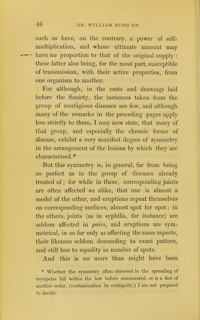 4G such as have, on the contrary, a power of self- multiplication, and whose ultimate amount may ♦ have no proportion to that of the original supply : these latter also being, for the most part, susceptible of transmission, with their active properties, from one organism to another. For although, in the casts and drawings laid before the Society, the instances taken from the group of contagious diseases are few, and although many of the remarks in the preceding pages apply less strictly to them, I may now state, that many of that group, and especially the chronic forms of disease, exhibit a very manifest degree of symmetry in the arrangement of the lesions by which they are characterised.* But this symmetry is, in general, far from being so perfect as in the group of diseases already treated of; for while in these, corresponding joints are often affected so alike, that one is almost a model of the other, and eruptions repeat themselves on corresponding surfaces, almost spot for spot; in the others, joints (as in syphilis, for instance) are seldom affected in pairs, and eruptions are sym- metrical, in so far only as affecting the same aspects, their likeness seldom descending to exact pattern, and still less to equality in number of spots. And this is no more than might have been * Whether the symmetry often observed in the spreading of erysipelas fall within the law before enumerated, or is a fact of another order, (contamination by contiguity,) I am not prepared to decide.