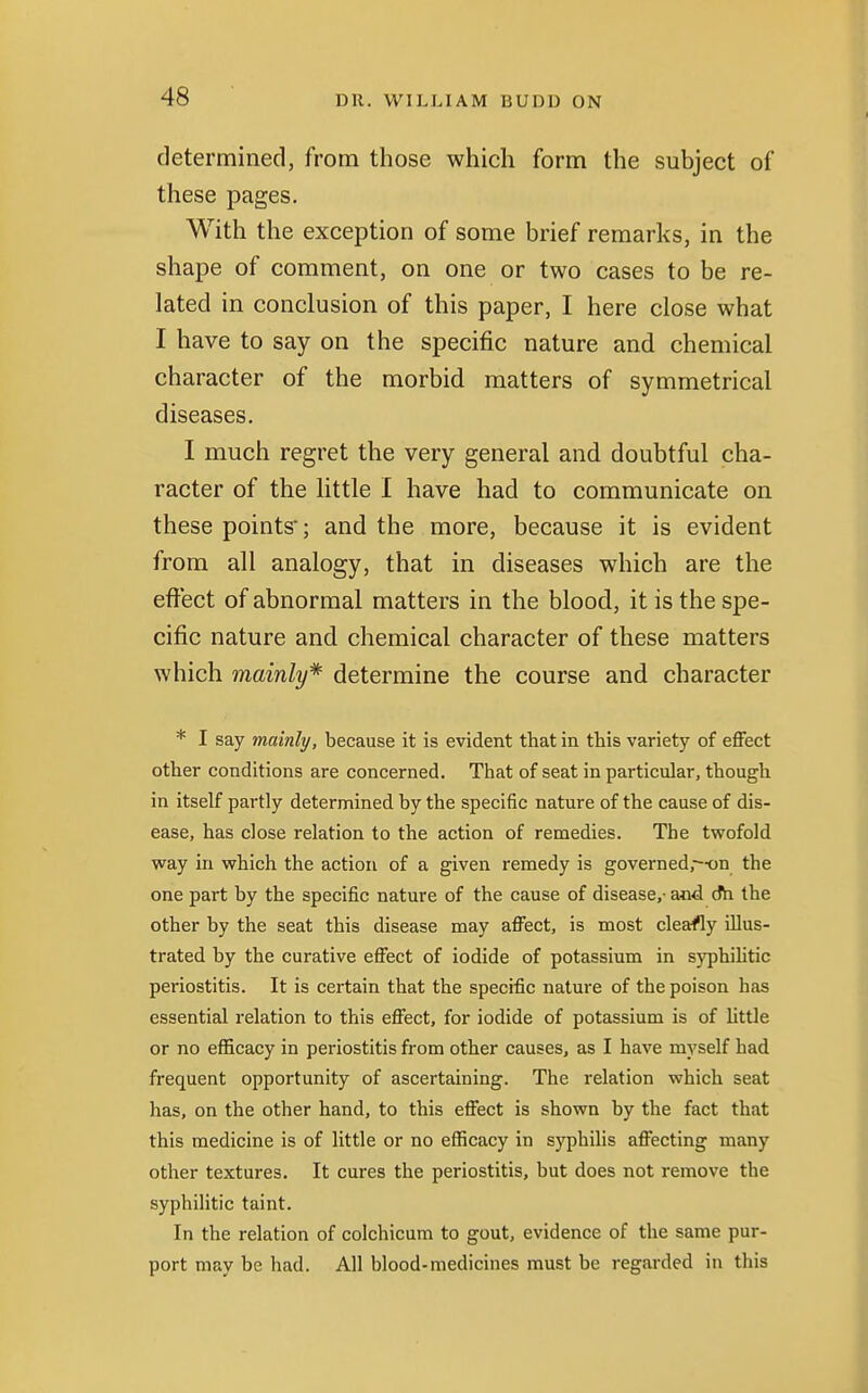 determined, from those which form the subject of these pages. With the exception of some brief remarks, in the shape of comment, on one or two cases to be re- lated in conclusion of this paper, I here close what I have to say on the specific nature and chemical character of the morbid matters of symmetrical diseases. I much regret the very general and doubtful cha- racter of the little I have had to communicate on these points; and the more, because it is evident from all analogy, that in diseases which are the effect of abnormal matters in the blood, it is the spe- cific nature and chemical character of these matters which mainly* determine the course and character * I say mainly, because it is evident that in this variety of effect other conditions are concerned. That of seat in particular, though in itself partly determined by the specific nature of the cause of dis- ease, has close relation to the action of remedies. The twofold way in which the action of a given remedy is governed,--on the one part by the specific nature of the cause of disease,- and dh the other by the seat this disease may affect, is most cleafly illus- trated by the curative effect of iodide of potassium in syphilitic periostitis. It is certain that the specific nature of the poison has essential relation to this effect, for iodide of potassium is of little or no efficacy in periostitis from other causes, as I have myself had frequent opportunity of ascertaining. The relation which seat has, on the other hand, to this effect is shown by the fact that this medicine is of little or no efficacy in syphilis affecting many other textures. It cures the periostitis, but does not remove the syphilitic taint. In the relation of colchicum to gout, evidence of the same pur- port may be had. All blood-medicines must be regarded in this