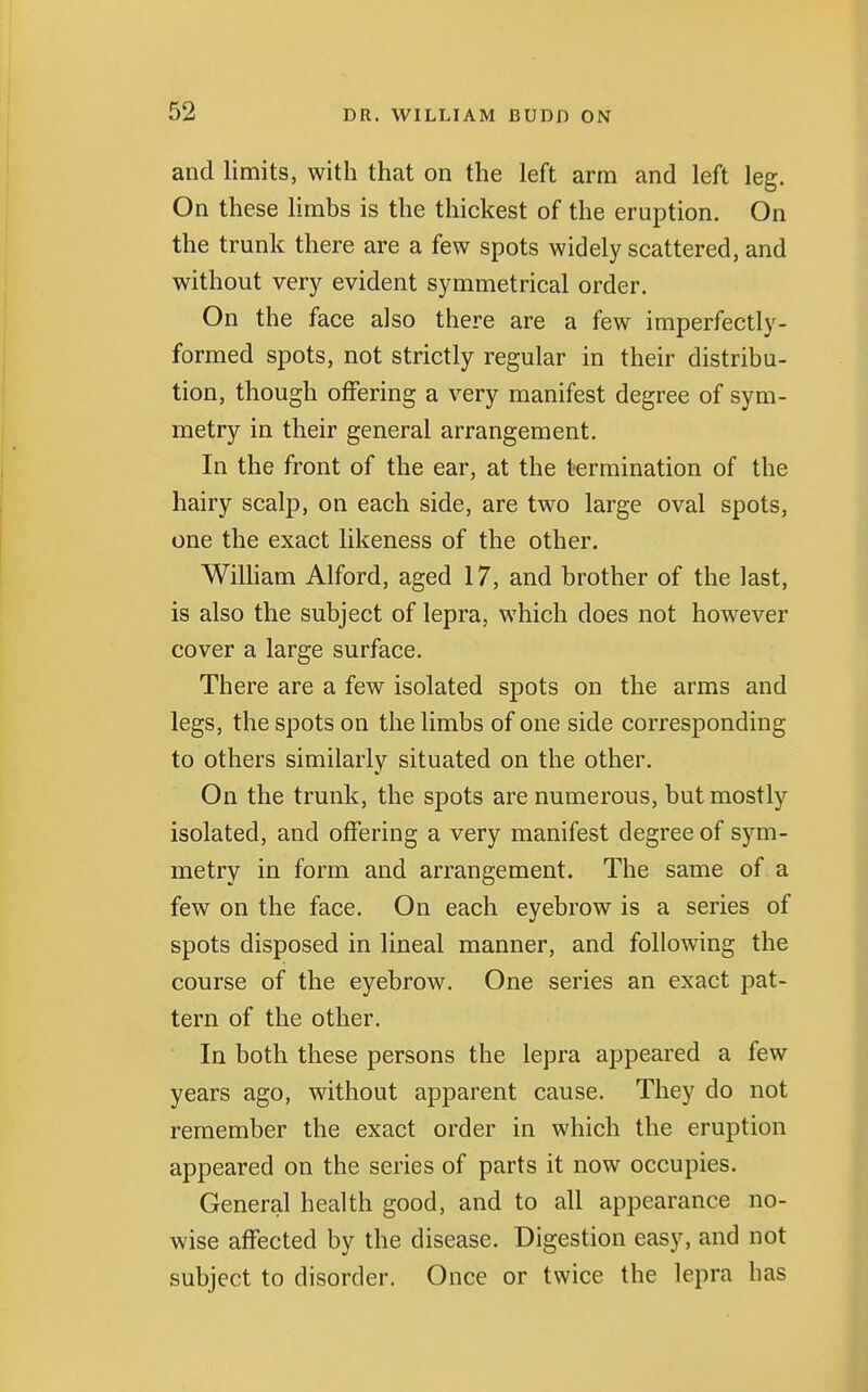 and limits, with that on the left arm and left leg. On these limbs is the thickest of the eruption. On the trunk there are a few spots widely scattered, and without very evident symmetrical order. On the face also there are a few imperfectly- formed spots, not strictly regular in their distribu- tion, though offering a very manifest degree of sym- metry in their general arrangement. In the front of the ear, at the termination of the hairy scalp, on each side, are two large oval spots, one the exact likeness of the other. William Alford, aged 17, and brother of the last, is also the subject of lepra, which does not however cover a large surface. There are a few isolated spots on the arms and legs, the spots on the limbs of one side corresponding to others similarly situated on the other. On the trunk, the spots are numerous, but mostly isolated, and offering a very manifest degree of sym- metry in form and arrangement. The same of a few on the face. On each eyebrow is a series of spots disposed in lineal manner, and following the course of the eyebrow. One series an exact pat- tern of the other. In both these persons the lepra appeared a few years ago, without apparent cause. They do not remember the exact order in which the eruption appeared on the series of parts it now occupies. General health good, and to all appearance no- wise affected by the disease. Digestion easy, and not subject to disorder. Once or twice the lepra has