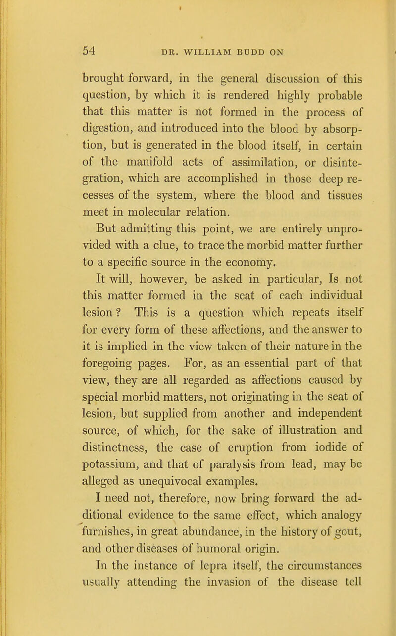 brought forward, in the general discussion of this question, by which it is rendered highly probable that this matter is not formed in the process of digestion, and introduced into the blood by absorp- tion, but is generated in the blood itself, in certain of the manifold acts of assimilation, or disinte- gration, which are accomplished in those deep re- cesses of the system, where the blood and tissues meet in molecular relation. But admitting this point, we are entirely unpro- vided with a clue, to trace the morbid matter further to a specific source in the economy. It will, however, be asked in particular, Is not this matter formed in the seat of each individual lesion ? This is a question which repeats itself for every form of these affections, and the answer to it is implied in the view taken of their nature in the foregoing pages. For, as an essential part of that view, they are all regarded as affections caused by special morbid matters, not originating in the seat of lesion, but supplied from another and independent source, of which, for the sake of illustration and distinctness, the case of eruption from iodide of potassium, and that of paralysis from lead, may be alleged as unequivocal examples. I need not, therefore, now bring forward the ad- ditional evidence to the same effect, which analogy furnishes, in great abundance, in the history of gout, and other diseases of humoral origin. In the instance of lepra itself, the circumstances usually attending the invasion of the disease tell