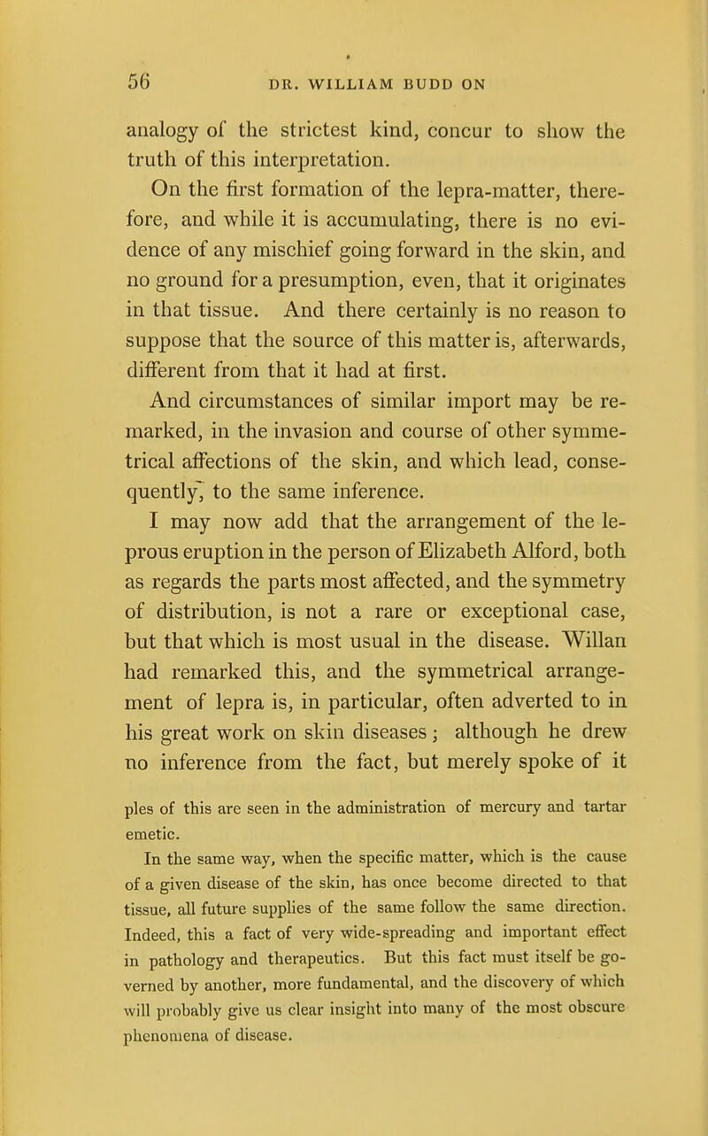 * analogy of the strictest kind, concur to show the truth of this interpretation. On the first formation of the lepra-matter, there- fore, and while it is accumulating, there is no evi- dence of any mischief going forward in the skin, and no ground for a presumption, even, that it originates in that tissue. And there certainly is no reason to suppose that the source of this matter is, afterwards, different from that it had at first. And circumstances of similar import may be re- marked, in the invasion and course of other symme- trical affections of the skin, and which lead, conse- quently, to the same inference. I may now add that the arrangement of the le- prous eruption in the person of Elizabeth Alford, both as regards the parts most affected, and the symmetry of distribution, is not a rare or exceptional case, but that which is most usual in the disease. Willan had remarked this, and the symmetrical arrange- ment of lepra is, in particular, often adverted to in his great work on skin diseases ; although he drew no inference from the fact, but merely spoke of it pies of this are seen in the administration of mercury and tartar emetic. In the same way, when the specific matter, which is the cause of a given disease of the skin, has once become directed to that tissue, all future supplies of the same follow the same direction. Indeed, this a fact of very wide-spreading and important effect in pathology and therapeutics. But this fact must itself be go- verned by another, more fundamental, and the discovery of which will probably give us clear insight into many of the most obscure phenomena of disease.