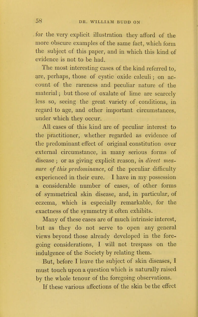 for the very explicit illustration they afford of the more obscure examples of the same fact, which form the subject of this paper, and in which this kind of evidence is not to be had. The most interesting cases of the kind referred to, are, perhaps, those of cystic oxide calculi; on ac- count of the rareness and peculiar nature of the material; but those of oxalate of lime are scarcely less so, seeing the great variety of conditions, in regard to age, and other important circumstances, under which they occur. All cases of this kind are of peculiar interest to the practitioner, whether regarded as evidence of the predominant effect of original constitution over external circumstance, in many serious forms of disease ; or as giving explicit reason, in direct mea- sure of this predominance, of the peculiar difficulty experienced in their cure. I have in my possession a considerable number of cases, of other forms of symmetrical skin disease, and, in particular, of eczema, which is especially remarkable, for the exactness of the symmetry it often exhibits. Many of these cases are of much intrinsic interest, but as they do not serve to open any general views beyond those already developed in the fore- going considerations, I will not trespass on the indulgence of the Society by relating them. But, before I leave the subject of skin diseases, I must touch upon a question which is naturally raised by the whole tenour of the foregoing observations. If these various affections of the skin be the effect