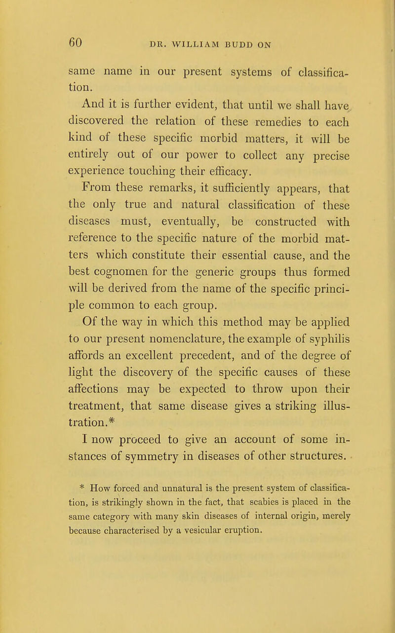 same name in our present systems of classifica- tion. And it is further evident, that until we shall have discovered the relation of these remedies to each kind of these specific morbid matters, it will be entirely out of our power to collect any precise experience touching their efficacy. From these remarks, it sufficiently appears, that the only true and natural classification of these diseases must, eventually, be constructed with reference to the specific nature of the morbid mat- ters which constitute their essential cause, and the best cognomen for the generic groups thus formed will be derived from the name of the specific princi- ple common to each group. Of the way in which this method may be applied to our present nomenclature, the example of syphilis affords an excellent precedent, and of the degree of light the discovery of the specific causes of these affections may be expected to throw upon their treatment, that same disease gives a striking illus- tration.* I now proceed to give an account of some in- stances of symmetry in diseases of other structures. • * How forced and unnatural is the present system of classifica- tion, is strikingly shown in the fact, that scabies is placed in the same category with many skin diseases of internal origin, merely because characterised by a vesicular eruption.