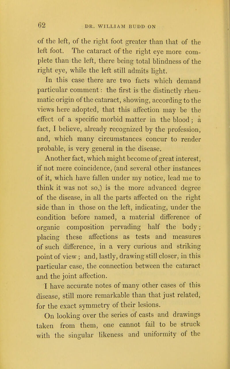 of the left, of the right foot greater than that of the left foot. The cataract of the right eye more com- plete than the left, there being total blindness of the right eye, while the left still admits light. In this case there are two facts which demand particular comment: the first is the distinctly rheu- matic origin of the cataract, showing, according to the views here adopted, that this affection may be the effect of a specific morbid matter in the blood; a fact, I believe, already recognized by the profession, and, which many circumstances concur to render probable, is very general in the disease. Another fact, which might become of great interest, if not mere coincidence, (and several other instances of it, which have fallen under my notice, lead me to think it was not so,) is the more advanced degree of the disease, in all the parts affected on the right side than in those on the left, indicating, under the condition before named, a material difference of organic composition pervading half the body; placing these affections as tests and measures of such difference, in a very curious and striking point of view; and, lastly, drawing still closer, in this particular case, the connection between the cataract and the joint affection. I have accurate notes of many other cases of this disease, still more remarkable than that just related, for the exact symmetry of their lesions. On looking over the series of casts and drawings taken from them, one cannot fail to be struck with the singular likeness and uniformity of the