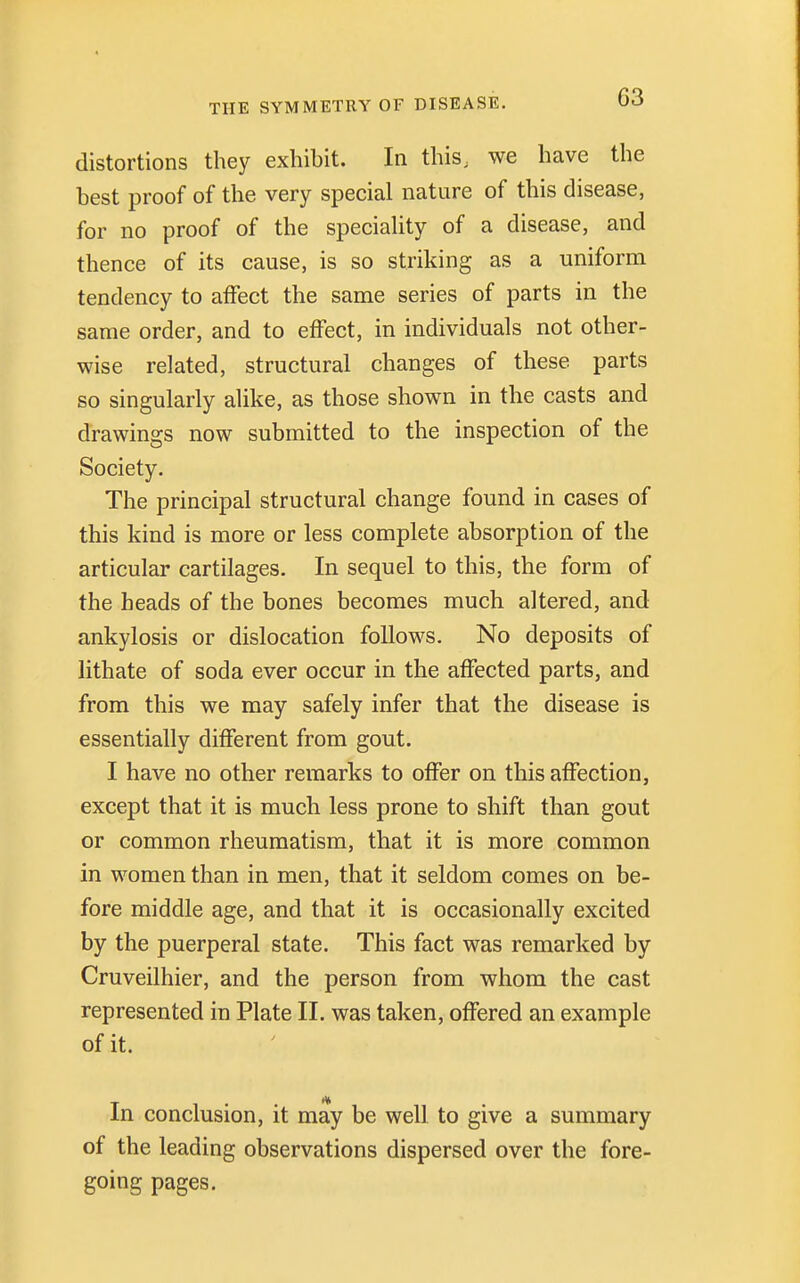 distortions they exhibit. In this, we have the best proof of the very special nature of this disease, for no proof of the speciality of a disease, and thence of its cause, is so striking as a uniform tendency to affect the same series of parts in the same order, and to effect, in individuals not other- wise related, structural changes of these parts so singularly alike, as those shown in the casts and drawings now submitted to the inspection of the Society. The principal structural change found in cases of this kind is more or less complete absorption of the articular cartilages. In sequel to this, the form of the heads of the bones becomes much altered, and ankylosis or dislocation follows. No deposits of lithate of soda ever occur in the affected parts, and from this we may safely infer that the disease is essentially different from gout. I have no other remarks to offer on this affection, except that it is much less prone to shift than gout or common rheumatism, that it is more common in women than in men, that it seldom comes on be- fore middle age, and that it is occasionally excited by the puerperal state. This fact was remarked by Cruveilhier, and the person from whom the cast represented in Plate II. was taken, offered an example of it. In conclusion, it may be well to give a summary of the leading observations dispersed over the fore- going pages.