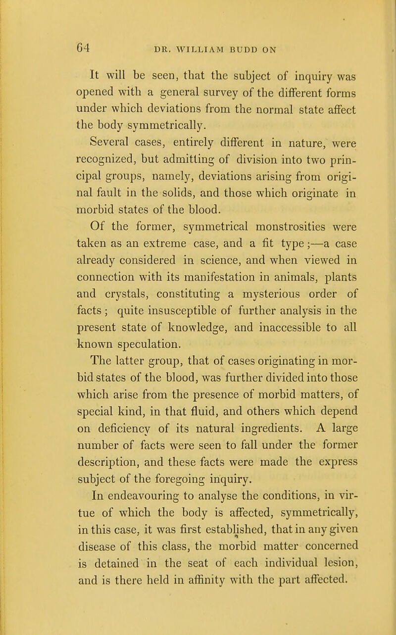 G4 It will be seen, that the subject of inquiry was opened with a general survey of the different forms under which deviations from the normal state affect the body symmetrically. Several cases, entirely different in nature, were recognized, but admitting of division into two prin- cipal groups, namely, deviations arising from origi- nal fault in the solids, and those which originate in morbid states of the blood. Of the former, symmetrical monstrosities were taken as an extreme case, and a fit type;—a case already considered in science, and when viewed in connection with its manifestation in animals, plants and crystals, constituting a mysterious order of facts ; quite insusceptible of further analysis in the present state of knowledge, and inaccessible to all known speculation. The latter group, that of cases originating in mor- bid states of the blood, was further divided into those which arise from the presence of morbid matters, of special kind, in that fluid, and others which depend on deficiency of its natural ingredients. A large number of facts were seen to fall under the former description, and these facts were made the express subject of the foregoing inquiry. In endeavouring to analyse the conditions, in vir- tue of which the body is affected, symmetrically, in this case, it was first established, that in any given disease of this class, the morbid matter concerned is detained in the seat of each individual lesion, and is there held in affinity with the part affected.