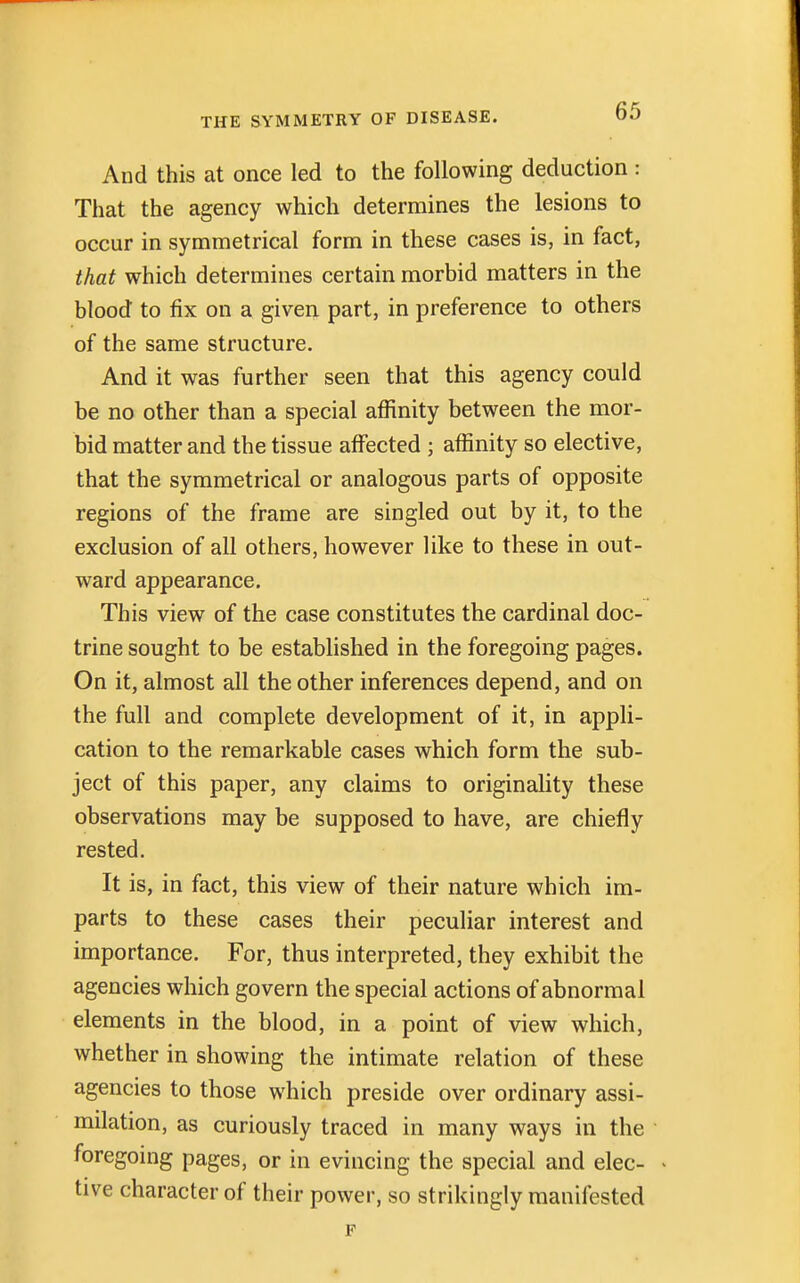 And this at once led to the following deduction : That the agency which determines the lesions to occur in symmetrical form in these cases is, in fact, that which determines certain morbid matters in the blood to fix on a given part, in preference to others of the same structure. And it was further seen that this agency could be no other than a special affinity between the mor- bid matter and the tissue affected ; affinity so elective, that the symmetrical or analogous parts of opposite regions of the frame are singled out by it, to the exclusion of all others, however like to these in out- ward appearance. This view of the case constitutes the cardinal doc- trine sought to be established in the foregoing pages. On it, almost all the other inferences depend, and on the full and complete development of it, in appli- cation to the remarkable cases which form the sub- ject of this paper, any claims to originality these observations may be supposed to have, are chiefly rested. It is, in fact, this view of their nature which im- parts to these cases their peculiar interest and importance. For, thus interpreted, they exhibit the agencies which govern the special actions of abnormal elements in the blood, in a point of view which, whether in showing the intimate relation of these agencies to those which preside over ordinary assi- milation, as curiously traced in many ways in the foregoing pages, or in evincing the special and elec- tive character of their power, so strikingly manifested F